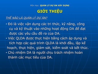 Môn Học:  QUẢN LÝ DỰ ÁN XÂY DỰNG GIỚI THIỆU THẾ NÀO LÀ QUẢN LÝ DỰ ÁN? Đó là việc vận dụng các tri thức, kỹ năng, công  cụ và kỹ thuật vào những hoạt động DA để đạt được các yêu cầu đề ra của DA. Việc QLDA được thực hiện bằng cách áp dụng và tích hợp các quá trình QLDA là khởi đầu, lập kế hoạch, thực hiện, giám sát, kiểm soát và kết thúc. Chủ nhiệm DA là người chịu trách nhiệm hoàn thành các mục tiêu của DA. 
