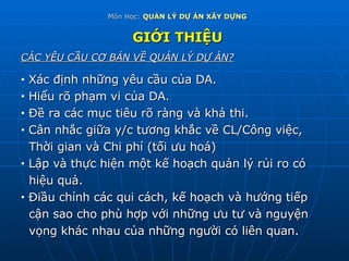 Môn Học:  QUẢN LÝ DỰ ÁN XÂY DỰNG GIỚI THIỆU CÁC YÊU CẦU CƠ BẢN VỀ QUẢN LÝ DỰ ÁN? Xác định những yêu cầu của DA. Hiểu rõ phạm vi của DA. Đề ra các mục tiêu rõ ràng và khả thi. Cân nhắc giữa y/c tương khắc về CL/Công việc,  Thời gian và Chi phí (tối ưu hoá) Lập và thực hiện một kế hoạch quản lý rủi ro có  hiệu quả. Điầu chỉnh các qui cách, kế hoạch và hướng tiếp  cận sao cho phù hợp với những ưu tư và nguyện vọng khác nhau của những người có liên quan. 