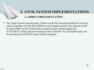 10
I. CIVIL SYSTEM IMPLEMENTATIONS
2. AIRBUS IMPLEMENTATION
 The Anglo-French Concorde apart, Airbus was the first aircraft manufacturer in recent
years to introduce Fly-By-Wire (FBW) to civil transport aircraft. The original aircraft
to utilise FBW was the A320 and the system has been used throughout the
A319/320/321 family and more recently on the A330/340. The A320 philosophy will
be described and A330/340 system briefly compared.
 