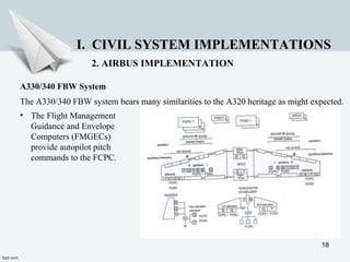 18
I. CIVIL SYSTEM IMPLEMENTATIONS
2. AIRBUS IMPLEMENTATION
A330/340 FBW System
The A330/340 FBW system bears many similarities to the A320 heritage as might expected.
• The Flight Management
Guidance and Envelope
Computers (FMGECs)
provide autopilot pitch
commands to the FCPC.
 