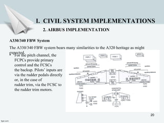 20
I. CIVIL SYSTEM IMPLEMENTATIONS
2. AIRBUS IMPLEMENTATION
A330/340 FBW System
The A330/340 FBW system bears many similarities to the A320 heritage as might
expected.
• For the pitch channel, the
FCPCs provide primary
control and the FCSCs
the backup. Pilots’ inputs are
via the rudder pedals directly
or, in the case of
rudder trim, via the FCSC to
the rudder trim motors.
 