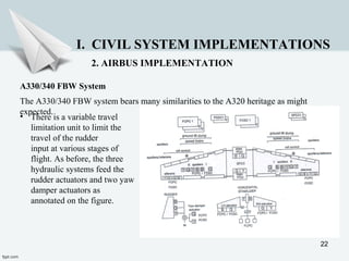 22
I. CIVIL SYSTEM IMPLEMENTATIONS
2. AIRBUS IMPLEMENTATION
A330/340 FBW System
The A330/340 FBW system bears many similarities to the A320 heritage as might
expected.
• There is a variable travel
limitation unit to limit the
travel of the rudder
input at various stages of
flight. As before, the three
hydraulic systems feed the
rudder actuators and two yaw
damper actuators as
annotated on the figure.
 