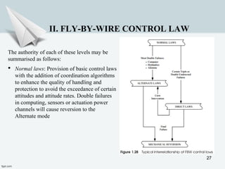 27
II. FLY-BY-WIRE CONTROL LAW
The authority of each of these levels may be
summarised as follows:
 Normal laws: Provision of basic control laws
with the addition of coordination algorithms
to enhance the quality of handling and
protection to avoid the exceedance of certain
attitudes and attitude rates. Double failures
in computing, sensors or actuation power
channels will cause reversion to the
Alternate mode
 