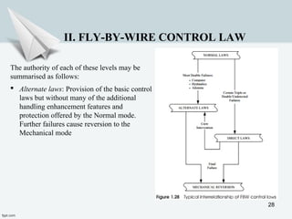 28
II. FLY-BY-WIRE CONTROL LAW
The authority of each of these levels may be
summarised as follows:
 Alternate laws: Provision of the basic control
laws but without many of the additional
handling enhancement features and
protection offered by the Normal mode.
Further failures cause reversion to the
Mechanical mode
 