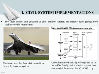 3
I. CIVIL SYSTEM IMPLEMENTATIONS
Airbus introduced a fly-by-wire system on to
the A320 family and a similar system has
been carried forward to the A330/340
• The flight control and guidance of civil transport aircraft has steadily been getting more
sophisticated in recent years.
Concorde was the first civil aircraft to
have a fly-by-wire system
 