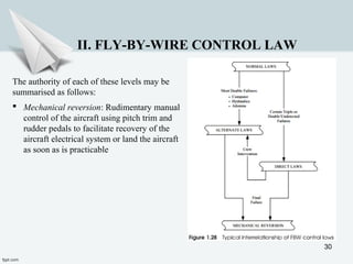 30
II. FLY-BY-WIRE CONTROL LAW
The authority of each of these levels may be
summarised as follows:
 Mechanical reversion: Rudimentary manual
control of the aircraft using pitch trim and
rudder pedals to facilitate recovery of the
aircraft electrical system or land the aircraft
as soon as is practicable
 