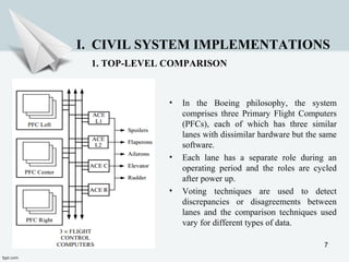 7
• In the Boeing philosophy, the system
comprises three Primary Flight Computers
(PFCs), each of which has three similar
lanes with dissimilar hardware but the same
software.
• Each lane has a separate role during an
operating period and the roles are cycled
after power up.
• Voting techniques are used to detect
discrepancies or disagreements between
lanes and the comparison techniques used
vary for different types of data.
I. CIVIL SYSTEM IMPLEMENTATIONS
1. TOP-LEVEL COMPARISON
 
