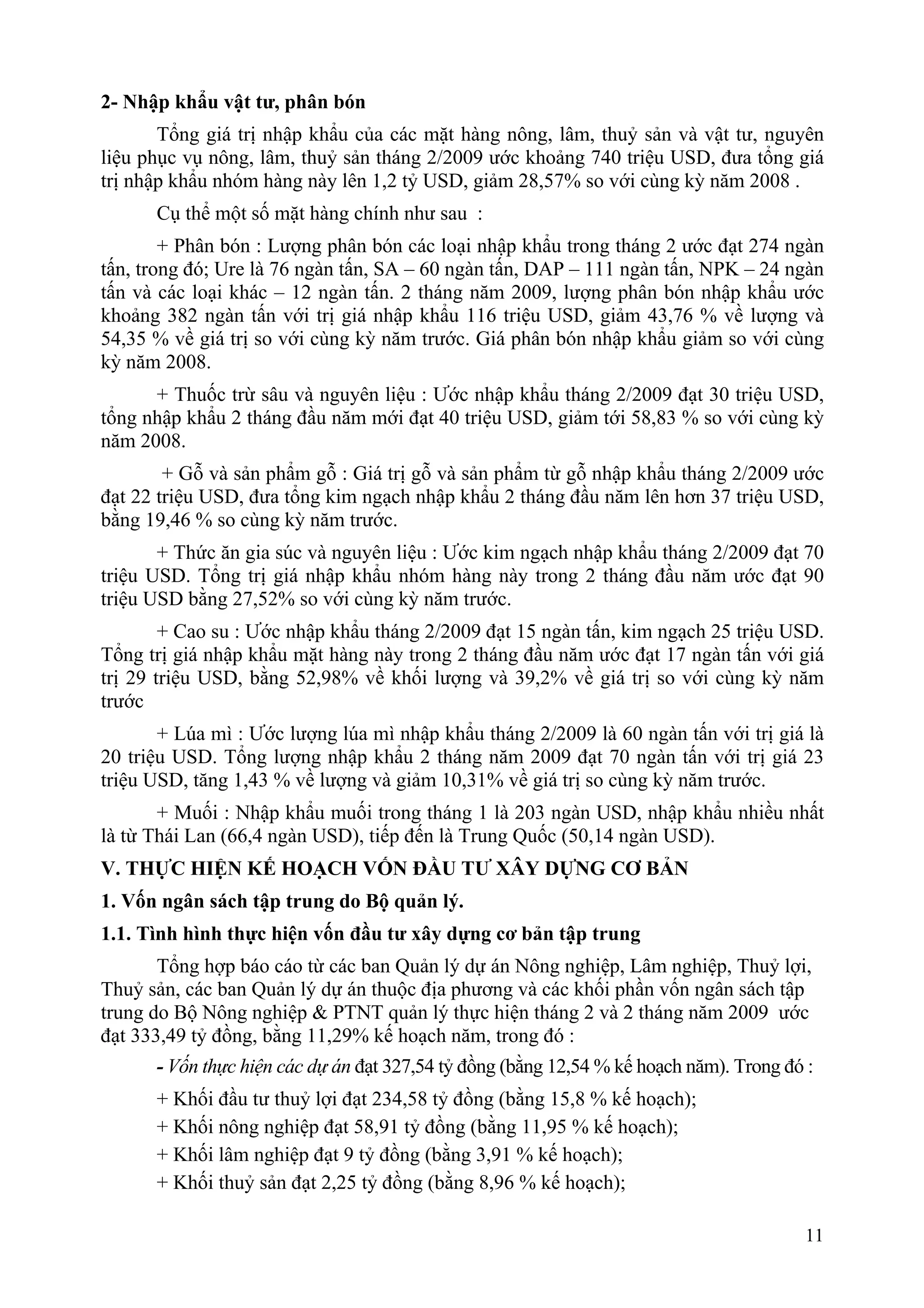 2- Nhập khẩu vật tư, phân bón
       Tổng giá trị nhập khẩu của các mặt hàng nông, lâm, thuỷ sản và vật tư, nguyên
liệu phục vụ nông, lâm, thuỷ sản tháng 2/2009 ước khoảng 740 triệu USD, đưa tổng giá
trị nhập khẩu nhóm hàng này lên 1,2 tỷ USD, giảm 28,57% so với cùng kỳ năm 2008 .
      Cụ thể một số mặt hàng chính như sau :
        + Phân bón : Lượng phân bón các loại nhập khẩu trong tháng 2 ước đạt 274 ngàn
tấn, trong đó; Ure là 76 ngàn tấn, SA – 60 ngàn tấn, DAP – 111 ngàn tấn, NPK – 24 ngàn
tấn và các loại khác – 12 ngàn tấn. 2 tháng năm 2009, lượng phân bón nhập khẩu ước
khoảng 382 ngàn tấn với trị giá nhập khẩu 116 triệu USD, giảm 43,76 % về lượng và
54,35 % về giá trị so với cùng kỳ năm trước. Giá phân bón nhập khẩu giảm so với cùng
kỳ năm 2008.
      + Thuốc trừ sâu và nguyên liệu : Ước nhập khẩu tháng 2/2009 đạt 30 triệu USD,
tổng nhập khẩu 2 tháng đầu năm mới đạt 40 triệu USD, giảm tới 58,83 % so với cùng kỳ
năm 2008.
        + Gỗ và sản phẩm gỗ : Giá trị gỗ và sản phẩm từ gỗ nhập khẩu tháng 2/2009 ước
đạt 22 triệu USD, đưa tổng kim ngạch nhập khẩu 2 tháng đầu năm lên hơn 37 triệu USD,
bằng 19,46 % so cùng kỳ năm trước.
       + Thức ăn gia súc và nguyên liệu : Ước kim ngạch nhập khẩu tháng 2/2009 đạt 70
triệu USD. Tổng trị giá nhập khẩu nhóm hàng này trong 2 tháng đầu năm ước đạt 90
triệu USD bằng 27,52% so với cùng kỳ năm trước.
        + Cao su : Ước nhập khẩu tháng 2/2009 đạt 15 ngàn tấn, kim ngạch 25 triệu USD.
Tổng trị giá nhập khẩu mặt hàng này trong 2 tháng đầu năm ước đạt 17 ngàn tấn với giá
trị 29 triệu USD, bằng 52,98% về khối lượng và 39,2% về giá trị so với cùng kỳ năm
trước
       + Lúa mì : Ước lượng lúa mì nhập khẩu tháng 2/2009 là 60 ngàn tấn với trị giá là
20 triệu USD. Tổng lượng nhập khẩu 2 tháng năm 2009 đạt 70 ngàn tấn với trị giá 23
triệu USD, tăng 1,43 % về lượng và giảm 10,31% về giá trị so cùng kỳ năm trước.
       + Muối : Nhập khẩu muối trong tháng 1 là 203 ngàn USD, nhập khẩu nhiều nhất
là từ Thái Lan (66,4 ngàn USD), tiếp đến là Trung Quốc (50,14 ngàn USD).
V. THỰC HIỆN KẾ HOẠCH VỐN ĐẦU TƯ XÂY DỰNG CƠ BẢN
1. Vốn ngân sách tập trung do Bộ quản lý.
1.1. Tình hình thực hiện vốn đầu tư xây dựng cơ bản tập trung
       Tổng hợp báo cáo từ các ban Quản lý dự án Nông nghiệp, Lâm nghiệp, Thuỷ lợi,
Thuỷ sản, các ban Quản lý dự án thuộc địa phương và các khối phần vốn ngân sách tập
trung do Bộ Nông nghiệp & PTNT quản lý thực hiện tháng 2 và 2 tháng năm 2009 ước
đạt 333,49 tỷ đồng, bằng 11,29% kế hoạch năm, trong đó :
      - Vốn thực hiện các dự án đạt 327,54 tỷ đồng (bằng 12,54 % kế hoạch năm). Trong đó :
      + Khối đầu tư thuỷ lợi đạt 234,58 tỷ đồng (bằng 15,8 % kế hoạch);
      + Khối nông nghiệp đạt 58,91 tỷ đồng (bằng 11,95 % kế hoạch);
      + Khối lâm nghiệp đạt 9 tỷ đồng (bằng 3,91 % kế hoạch);
      + Khối thuỷ sản đạt 2,25 tỷ đồng (bằng 8,96 % kế hoạch);

                                                                                        11
 