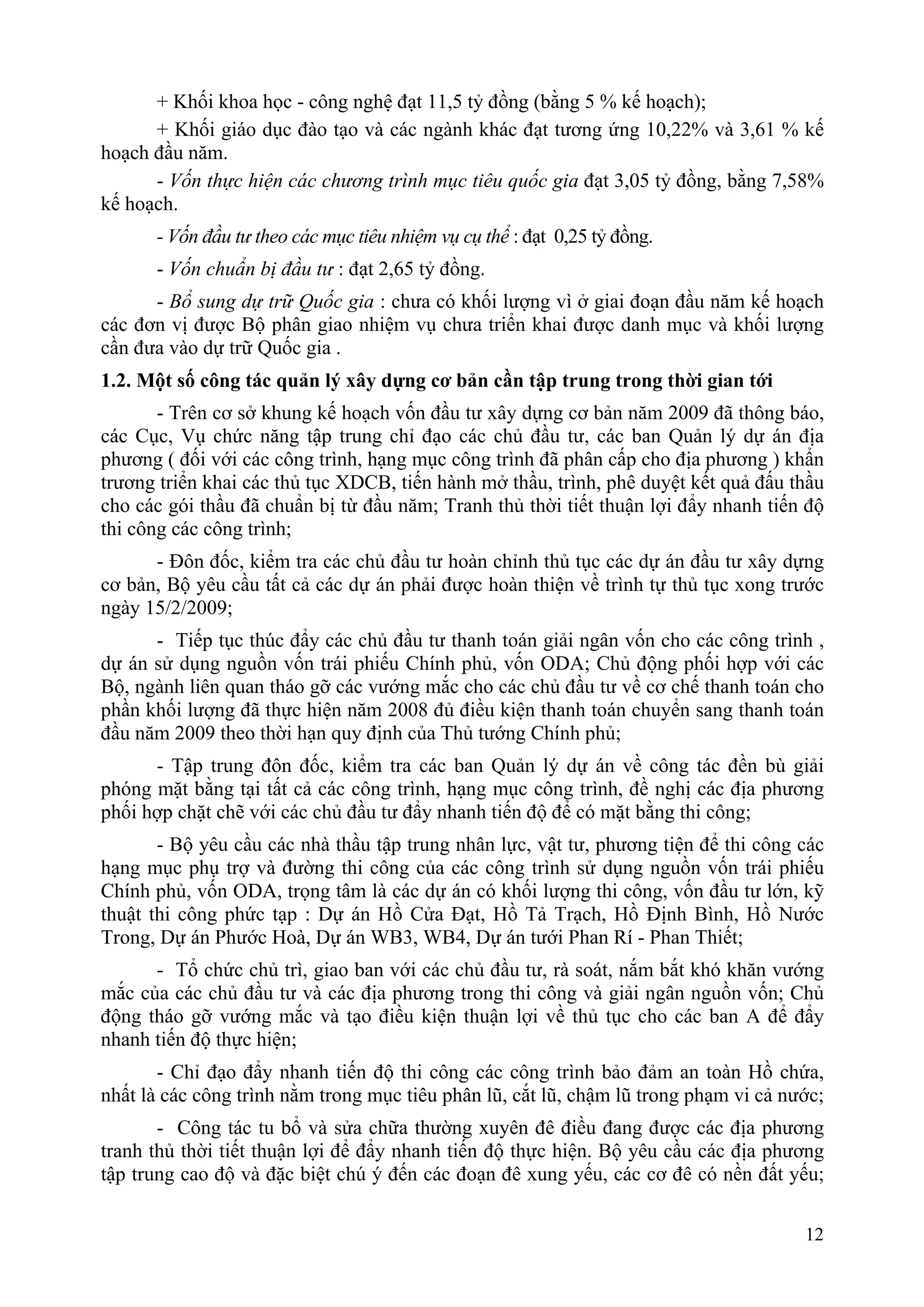 + Khối khoa học - công nghệ đạt 11,5 tỷ đồng (bằng 5 % kế hoạch);
      + Khối giáo dục đào tạo và các ngành khác đạt tương ứng 10,22% và 3,61 % kế
hoạch đầu năm.
      - Vốn thực hiện các chương trình mục tiêu quốc gia đạt 3,05 tỷ đồng, bằng 7,58%
kế hoạch.
      - Vốn đầu tư theo các mục tiêu nhiệm vụ cụ thể : đạt 0,25 tỷ đồng.
      - Vốn chuẩn bị đầu tư : đạt 2,65 tỷ đồng.
      - Bổ sung dự trữ Quốc gia : chưa có khối lượng vì ở giai đoạn đầu năm kế hoạch
các đơn vị được Bộ phân giao nhiệm vụ chưa triển khai được danh mục và khối lượng
cần đưa vào dự trữ Quốc gia .
1.2. Một số công tác quản lý xây dựng cơ bản cần tập trung trong thời gian tới
       - Trên cơ sở khung kế hoạch vốn đầu tư xây dựng cơ bản năm 2009 đã thông báo,
các Cục, Vụ chức năng tập trung chỉ đạo các chủ đầu tư, các ban Quản lý dự án địa
phương ( đối với các công trình, hạng mục công trình đã phân cấp cho địa phương ) khẩn
trương triển khai các thủ tục XDCB, tiến hành mở thầu, trình, phê duyệt kết quả đấu thầu
cho các gói thầu đã chuẩn bị từ đầu năm; Tranh thủ thời tiết thuận lợi đẩy nhanh tiến độ
thi công các công trình;
      - Đôn đốc, kiểm tra các chủ đầu tư hoàn chỉnh thủ tục các dự án đầu tư xây dựng
cơ bản, Bộ yêu cầu tất cả các dự án phải được hoàn thiện về trình tự thủ tục xong trước
ngày 15/2/2009;
      - Tiếp tục thúc đẩy các chủ đầu tư thanh toán giải ngân vốn cho các công trình ,
dự án sử dụng nguồn vốn trái phiếu Chính phủ, vốn ODA; Chủ động phối hợp với các
Bộ, ngành liên quan tháo gỡ các vướng mắc cho các chủ đầu tư về cơ chế thanh toán cho
phần khối lượng đã thực hiện năm 2008 đủ điều kiện thanh toán chuyển sang thanh toán
đầu năm 2009 theo thời hạn quy định của Thủ tướng Chính phủ;
      - Tập trung đôn đốc, kiểm tra các ban Quản lý dự án về công tác đền bù giải
phóng mặt bằng tại tất cả các công trình, hạng mục công trình, đề nghị các địa phương
phối hợp chặt chẽ với các chủ đầu tư đẩy nhanh tiến độ để có mặt bằng thi công;
       - Bộ yêu cầu các nhà thầu tập trung nhân lực, vật tư, phương tiện để thi công các
hạng mục phụ trợ và đường thi công của các công trình sử dụng nguồn vốn trái phiếu
Chính phủ, vốn ODA, trọng tâm là các dự án có khối lượng thi công, vốn đầu tư lớn, kỹ
thuật thi công phức tạp : Dự án Hồ Cửa Đạt, Hồ Tả Trạch, Hồ Định Bình, Hồ Nước
Trong, Dự án Phước Hoà, Dự án WB3, WB4, Dự án tưới Phan Rí - Phan Thiết;
      - Tổ chức chủ trì, giao ban với các chủ đầu tư, rà soát, nắm bắt khó khăn vướng
mắc của các chủ đầu tư và các địa phương trong thi công và giải ngân nguồn vốn; Chủ
động tháo gỡ vướng mắc và tạo điều kiện thuận lợi về thủ tục cho các ban A để đẩy
nhanh tiến độ thực hiện;
       - Chỉ đạo đẩy nhanh tiến độ thi công các công trình bảo đảm an toàn Hồ chứa,
nhất là các công trình nằm trong mục tiêu phân lũ, cắt lũ, chậm lũ trong phạm vi cả nước;
       - Công tác tu bổ và sửa chữa thường xuyên đê điều đang được các địa phương
tranh thủ thời tiết thuận lợi để đẩy nhanh tiến độ thực hiện. Bộ yêu cầu các địa phương
tập trung cao độ và đặc biệt chú ý đến các đoạn đê xung yếu, các cơ đê có nền đất yếu;

                                                                                      12
 