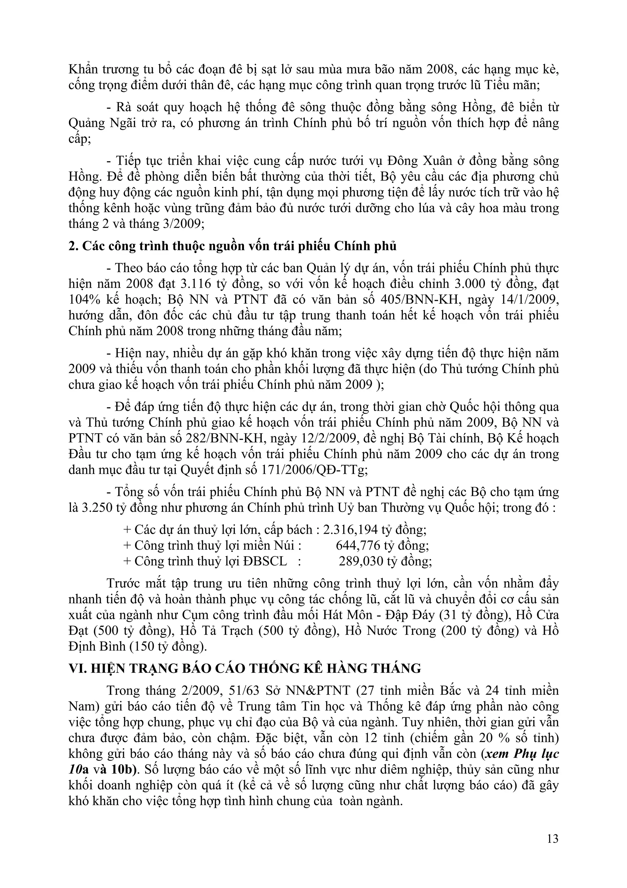 Khẩn trương tu bổ các đoạn đê bị sạt lở sau mùa mưa bão năm 2008, các hạng mục kè,
cống trọng điểm dưới thân đê, các hạng mục công trình quan trọng trước lũ Tiểu mãn;
     - Rà soát quy hoạch hệ thống đê sông thuộc đồng bằng sông Hồng, đê biển từ
Quảng Ngãi trở ra, có phương án trình Chính phủ bố trí nguồn vốn thích hợp để nâng
cấp;
       - Tiếp tục triển khai việc cung cấp nước tưới vụ Đông Xuân ở đồng bằng sông
Hồng. Để đề phòng diễn biến bất thường của thời tiết, Bộ yêu cầu các địa phương chủ
động huy động các nguồn kinh phí, tận dụng mọi phương tiện để lấy nước tích trữ vào hệ
thống kênh hoặc vùng trũng đảm bảo đủ nước tưới dưỡng cho lúa và cây hoa màu trong
tháng 2 và tháng 3/2009;
2. Các công trình thuộc nguồn vốn trái phiếu Chính phủ
      - Theo báo cáo tổng hợp từ các ban Quản lý dự án, vốn trái phiếu Chính phủ thực
hiện năm 2008 đạt 3.116 tỷ đồng, so với vốn kế hoạch điều chỉnh 3.000 tỷ đồng, đạt
104% kế hoạch; Bộ NN và PTNT đã có văn bản số 405/BNN-KH, ngày 14/1/2009,
hướng dẫn, đôn đốc các chủ đầu tư tập trung thanh toán hết kế hoạch vốn trái phiếu
Chính phủ năm 2008 trong những tháng đầu năm;
      - Hiện nay, nhiều dự án gặp khó khăn trong việc xây dựng tiến độ thực hiện năm
2009 và thiếu vốn thanh toán cho phần khối lượng đã thực hiện (do Thủ tướng Chính phủ
chưa giao kế hoạch vốn trái phiếu Chính phủ năm 2009 );
      - Để đáp ứng tiến độ thực hiện các dự án, trong thời gian chờ Quốc hội thông qua
và Thủ tướng Chính phủ giao kế hoạch vốn trái phiếu Chính phủ năm 2009, Bộ NN và
PTNT có văn bản số 282/BNN-KH, ngày 12/2/2009, đề nghị Bộ Tài chính, Bộ Kế hoạch
Đầu tư cho tạm ứng kế hoạch vốn trái phiếu Chính phủ năm 2009 cho các dự án trong
danh mục đầu tư tại Quyết định số 171/2006/QĐ-TTg;
       - Tổng số vốn trái phiếu Chính phủ Bộ NN và PTNT đề nghị các Bộ cho tạm ứng
là 3.250 tỷ đồng như phương án Chính phủ trình Uỷ ban Thường vụ Quốc hội; trong đó :
         + Các dự án thuỷ lợi lớn, cấp bách : 2.316,194 tỷ đồng;
         + Công trình thuỷ lợi miền Núi :       644,776 tỷ đồng;
         + Công trình thuỷ lợi ĐBSCL :           289,030 tỷ đồng;
       Trước mắt tập trung ưu tiên những công trình thuỷ lợi lớn, cần vốn nhằm đẩy
nhanh tiến độ và hoàn thành phục vụ công tác chống lũ, cắt lũ và chuyển đổi cơ cấu sản
xuất của ngành như Cụm công trình đầu mối Hát Môn - Đập Đáy (31 tỷ đồng), Hồ Cửa
Đạt (500 tỷ đồng), Hồ Tả Trạch (500 tỷ đồng), Hồ Nước Trong (200 tỷ đồng) và Hồ
Định Bình (150 tỷ đồng).
VI. HIỆN TRẠNG BÁO CÁO THỐNG KÊ HÀNG THÁNG
       Trong tháng 2/2009, 51/63 Sở NN&PTNT (27 tỉnh miền Bắc và 24 tỉnh miền
Nam) gửi báo cáo tiến độ về Trung tâm Tin học và Thống kê đáp ứng phần nào công
việc tổng hợp chung, phục vụ chỉ đạo của Bộ và của ngành. Tuy nhiên, thời gian gửi vẫn
chưa được đảm bảo, còn chậm. Đặc biệt, vẫn còn 12 tỉnh (chiếm gần 20 % số tỉnh)
không gửi báo cáo tháng này và số báo cáo chưa đúng qui định vẫn còn (xem Phụ lục
10a và 10b). Số lượng báo cáo về một số lĩnh vực như diêm nghiệp, thủy sản cũng như
khối doanh nghiệp còn quá ít (kể cả về số lượng cũng như chất lượng báo cáo) đã gây
khó khăn cho việc tổng hợp tình hình chung của toàn ngành.

                                                                                   13
 