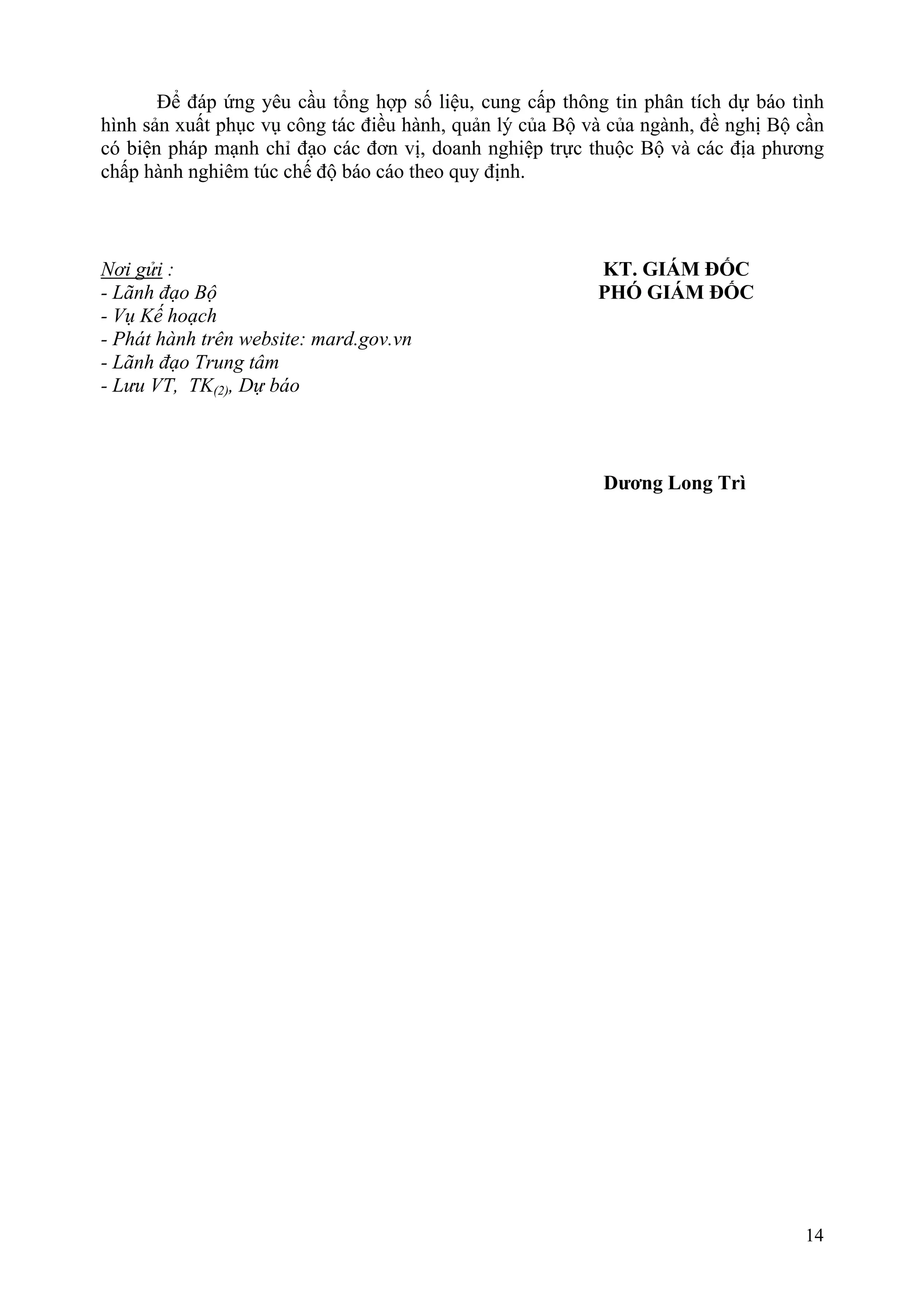 Để đáp ứng yêu cầu tổng hợp số liệu, cung cấp thông tin phân tích dự báo tình
hình sản xuất phục vụ công tác điều hành, quản lý của Bộ và của ngành, đề nghị Bộ cần
có biện pháp mạnh chỉ đạo các đơn vị, doanh nghiệp trực thuộc Bộ và các địa phương
chấp hành nghiêm túc chế độ báo cáo theo quy định.



Nơi gửi :                                                 KT. GIÁM ĐỐC
- Lãnh đạo Bộ                                             PHÓ GIÁM ĐỐC
- Vụ Kế hoạch
- Phát hành trên website: mard.gov.vn
- Lãnh đạo Trung tâm
- Lưu VT, TK(2), Dự báo



                                                           Dương Long Trì




                                                                                  14
 