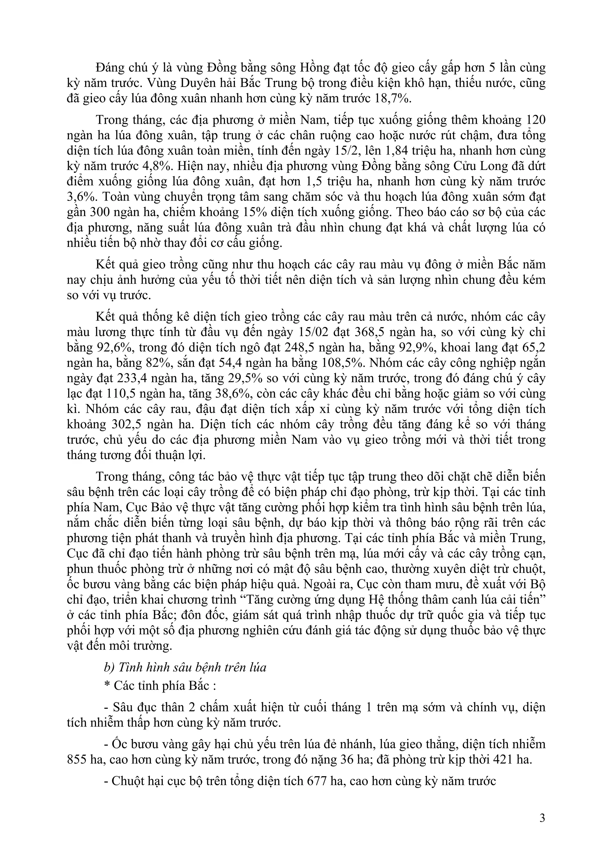 Đáng chú ý là vùng Đồng bằng sông Hồng đạt tốc độ gieo cấy gấp hơn 5 lần cùng
kỳ năm trước. Vùng Duyên hải Bắc Trung bộ trong điều kiện khô hạn, thiếu nước, cũng
đã gieo cấy lúa đông xuân nhanh hơn cùng kỳ năm trước 18,7%.
      Trong tháng, các địa phương ở miền Nam, tiếp tục xuống giống thêm khoảng 120
ngàn ha lúa đông xuân, tập trung ở các chân ruộng cao hoặc nước rút chậm, đưa tổng
diện tích lúa đông xuân toàn miền, tính đến ngày 15/2, lên 1,84 triệu ha, nhanh hơn cùng
kỳ năm trước 4,8%. Hiện nay, nhiều địa phương vùng Đồng bằng sông Cửu Long đã dứt
điểm xuống giống lúa đông xuân, đạt hơn 1,5 triệu ha, nhanh hơn cùng kỳ năm trước
3,6%. Toàn vùng chuyển trọng tâm sang chăm sóc và thu hoạch lúa đông xuân sớm đạt
gần 300 ngàn ha, chiếm khoảng 15% diện tích xuống giống. Theo báo cáo sơ bộ của các
địa phương, năng suất lúa đông xuân trà đầu nhìn chung đạt khá và chất lượng lúa có
nhiều tiến bộ nhờ thay đổi cơ cấu giống.
     Kết quả gieo trồng cũng như thu hoạch các cây rau màu vụ đông ở miền Bắc năm
nay chịu ảnh hưởng của yếu tố thời tiết nên diện tích và sản lượng nhìn chung đều kém
so với vụ trước.
      Kết quả thống kê diện tích gieo trồng các cây rau màu trên cả nước, nhóm các cây
màu lương thực tính từ đầu vụ đến ngày 15/02 đạt 368,5 ngàn ha, so với cùng kỳ chỉ
bằng 92,6%, trong đó diện tích ngô đạt 248,5 ngàn ha, bằng 92,9%, khoai lang đạt 65,2
ngàn ha, bằng 82%, sắn đạt 54,4 ngàn ha bằng 108,5%. Nhóm các cây công nghiệp ngắn
ngày đạt 233,4 ngàn ha, tăng 29,5% so với cùng kỳ năm trước, trong đó đáng chú ý cây
lạc đạt 110,5 ngàn ha, tăng 38,6%, còn các cây khác đều chỉ bằng hoặc giảm so với cùng
kì. Nhóm các cây rau, đậu đạt diện tích xấp xỉ cùng kỳ năm trước với tổng diện tích
khoảng 302,5 ngàn ha. Diện tích các nhóm cây trồng đều tăng đáng kể so với tháng
trước, chủ yếu do các địa phương miền Nam vào vụ gieo trồng mới và thời tiết trong
tháng tương đối thuận lợi.
     Trong tháng, công tác bảo vệ thực vật tiếp tục tập trung theo dõi chặt chẽ diễn biến
sâu bệnh trên các loại cây trồng để có biện pháp chỉ đạo phòng, trừ kịp thời. Tại các tỉnh
phía Nam, Cục Bảo vệ thực vật tăng cường phối hợp kiểm tra tình hình sâu bệnh trên lúa,
nắm chắc diễn biến từng loại sâu bệnh, dự báo kịp thời và thông báo rộng rãi trên các
phương tiện phát thanh và truyền hình địa phương. Tại các tỉnh phía Bắc và miền Trung,
Cục đã chỉ đạo tiến hành phòng trừ sâu bệnh trên mạ, lúa mới cấy và các cây trồng cạn,
phun thuốc phòng trừ ở những nơi có mật độ sâu bệnh cao, thường xuyên diệt trừ chuột,
ốc bươu vàng bằng các biện pháp hiệu quả. Ngoài ra, Cục còn tham mưu, đề xuất với Bộ
chỉ đạo, triển khai chương trình “Tăng cường ứng dụng Hệ thống thâm canh lúa cải tiến”
ở các tỉnh phía Bắc; đôn đốc, giám sát quá trình nhập thuốc dự trữ quốc gia và tiếp tục
phối hợp với một số địa phương nghiên cứu đánh giá tác động sử dụng thuốc bảo vệ thực
vật đến môi trường.
      b) Tình hình sâu bệnh trên lúa
      * Các tỉnh phía Bắc :
       - Sâu đục thân 2 chấm xuất hiện từ cuối tháng 1 trên mạ sớm và chính vụ, diện
tích nhiễm thấp hơn cùng kỳ năm trước.
      - Ốc bươu vàng gây hại chủ yếu trên lúa đẻ nhánh, lúa gieo thẳng, diện tích nhiễm
855 ha, cao hơn cùng kỳ năm trước, trong đó nặng 36 ha; đã phòng trừ kịp thời 421 ha.
      - Chuột hại cục bộ trên tổng diện tích 677 ha, cao hơn cùng kỳ năm trước

                                                                                        3
 