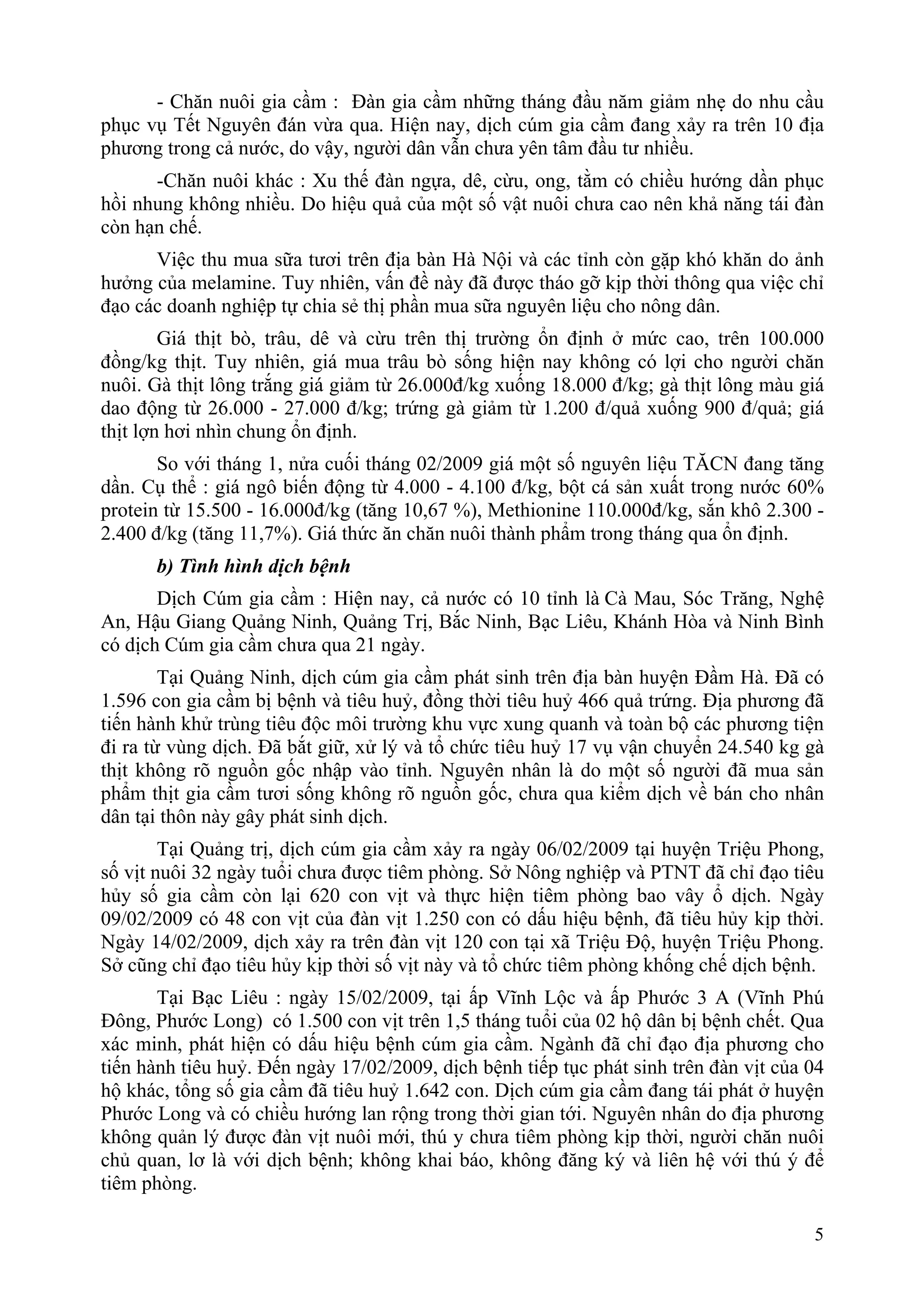 - Chăn nuôi gia cầm : Đàn gia cầm những tháng đầu năm giảm nhẹ do nhu cầu
phục vụ Tết Nguyên đán vừa qua. Hiện nay, dịch cúm gia cầm đang xảy ra trên 10 địa
phương trong cả nước, do vậy, người dân vẫn chưa yên tâm đầu tư nhiều.
      -Chăn nuôi khác : Xu thế đàn ngựa, dê, cừu, ong, tằm có chiều hướng dần phục
hồi nhung không nhiều. Do hiệu quả của một số vật nuôi chưa cao nên khả năng tái đàn
còn hạn chế.
      Việc thu mua sữa tươi trên địa bàn Hà Nội và các tỉnh còn gặp khó khăn do ảnh
hưởng của melamine. Tuy nhiên, vấn đề này đã được tháo gỡ kịp thời thông qua việc chỉ
đạo các doanh nghiệp tự chia sẻ thị phần mua sữa nguyên liệu cho nông dân.
        Giá thịt bò, trâu, dê và cừu trên thị trường ổn định ở mức cao, trên 100.000
đồng/kg thịt. Tuy nhiên, giá mua trâu bò sống hiện nay không có lợi cho người chăn
nuôi. Gà thịt lông trắng giá giảm từ 26.000đ/kg xuống 18.000 đ/kg; gà thịt lông màu giá
dao động từ 26.000 - 27.000 đ/kg; trứng gà giảm từ 1.200 đ/quả xuống 900 đ/quả; giá
thịt lợn hơi nhìn chung ổn định.
       So với tháng 1, nửa cuối tháng 02/2009 giá một số nguyên liệu TĂCN đang tăng
dần. Cụ thể : giá ngô biến động từ 4.000 - 4.100 đ/kg, bột cá sản xuất trong nước 60%
protein từ 15.500 - 16.000đ/kg (tăng 10,67 %), Methionine 110.000đ/kg, sắn khô 2.300 -
2.400 đ/kg (tăng 11,7%). Giá thức ăn chăn nuôi thành phẩm trong tháng qua ổn định.
      b) Tình hình dịch bệnh
       Dịch Cúm gia cầm : Hiện nay, cả nước có 10 tỉnh là Cà Mau, Sóc Trăng, Nghệ
An, Hậu Giang Quảng Ninh, Quảng Trị, Bắc Ninh, Bạc Liêu, Khánh Hòa và Ninh Bình
có dịch Cúm gia cầm chưa qua 21 ngày.
        Tại Quảng Ninh, dịch cúm gia cầm phát sinh trên địa bàn huyện Đầm Hà. Đã có
1.596 con gia cầm bị bệnh và tiêu huỷ, đồng thời tiêu huỷ 466 quả trứng. Địa phương đã
tiến hành khử trùng tiêu độc môi trường khu vực xung quanh và toàn bộ các phương tiện
đi ra từ vùng dịch. Đã bắt giữ, xử lý và tổ chức tiêu huỷ 17 vụ vận chuyển 24.540 kg gà
thịt không rõ nguồn gốc nhập vào tỉnh. Nguyên nhân là do một số người đã mua sản
phẩm thịt gia cầm tươi sống không rõ nguồn gốc, chưa qua kiểm dịch về bán cho nhân
dân tại thôn này gây phát sinh dịch.
        Tại Quảng trị, dịch cúm gia cầm xảy ra ngày 06/02/2009 tại huyện Triệu Phong,
số vịt nuôi 32 ngày tuổi chưa được tiêm phòng. Sở Nông nghiệp và PTNT đã chỉ đạo tiêu
hủy số gia cầm còn lại 620 con vịt và thực hiện tiêm phòng bao vây ổ dịch. Ngày
09/02/2009 có 48 con vịt của đàn vịt 1.250 con có dấu hiệu bệnh, đã tiêu hủy kịp thời.
Ngày 14/02/2009, dịch xảy ra trên đàn vịt 120 con tại xã Triệu Độ, huyện Triệu Phong.
Sở cũng chỉ đạo tiêu hủy kịp thời số vịt này và tổ chức tiêm phòng khống chế dịch bệnh.
       Tại Bạc Liêu : ngày 15/02/2009, tại ấp Vĩnh Lộc và ấp Phước 3 A (Vĩnh Phú
Đông, Phước Long) có 1.500 con vịt trên 1,5 tháng tuổi của 02 hộ dân bị bệnh chết. Qua
xác minh, phát hiện có dấu hiệu bệnh cúm gia cầm. Ngành đã chỉ đạo địa phương cho
tiến hành tiêu huỷ. Đến ngày 17/02/2009, dịch bệnh tiếp tục phát sinh trên đàn vịt của 04
hộ khác, tổng số gia cầm đã tiêu huỷ 1.642 con. Dịch cúm gia cầm đang tái phát ở huyện
Phước Long và có chiều hướng lan rộng trong thời gian tới. Nguyên nhân do địa phương
không quản lý được đàn vịt nuôi mới, thú y chưa tiêm phòng kịp thời, người chăn nuôi
chủ quan, lơ là với dịch bệnh; không khai báo, không đăng ký và liên hệ với thú ý để
tiêm phòng.

                                                                                       5
 