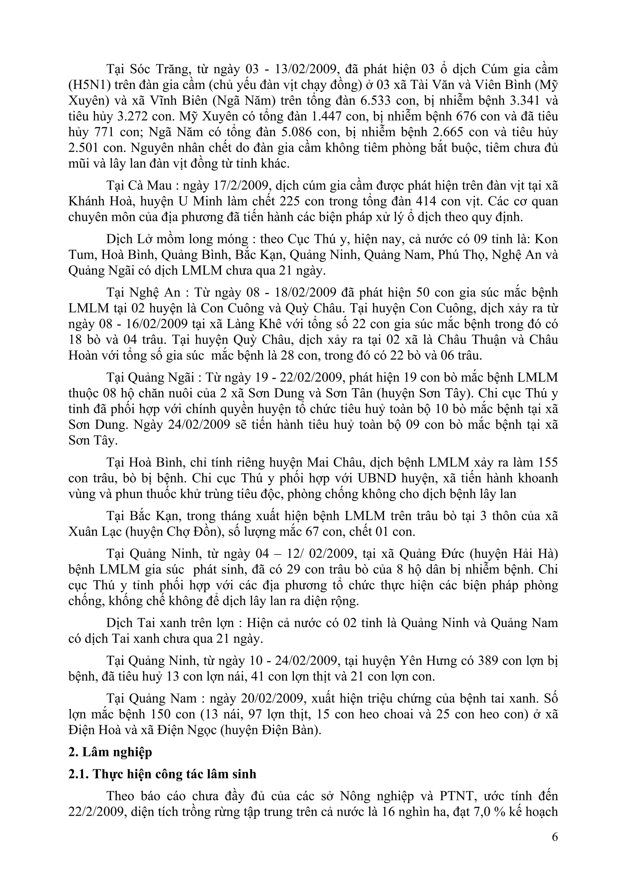 Tại Sóc Trăng, từ ngày 03 - 13/02/2009, đã phát hiện 03 ổ dịch Cúm gia cầm
(H5N1) trên đàn gia cầm (chủ yếu đàn vịt chạy đồng) ở 03 xã Tài Văn và Viên Bình (Mỹ
Xuyên) và xã Vĩnh Biên (Ngã Năm) trên tổng đàn 6.533 con, bị nhiễm bệnh 3.341 và
tiêu hủy 3.272 con. Mỹ Xuyên có tổng đàn 1.447 con, bị nhiễm bệnh 676 con và đã tiêu
hủy 771 con; Ngã Năm có tổng đàn 5.086 con, bị nhiễm bệnh 2.665 con và tiêu hủy
2.501 con. Nguyên nhân chết do đàn gia cầm không tiêm phòng bắt buộc, tiêm chưa đủ
mũi và lây lan đàn vịt đồng từ tỉnh khác.
      Tại Cà Mau : ngày 17/2/2009, dịch cúm gia cầm được phát hiện trên đàn vịt tại xã
Khánh Hoà, huyện U Minh làm chết 225 con trong tổng đàn 414 con vịt. Các cơ quan
chuyên môn của địa phương đã tiến hành các biện pháp xử lý ổ dịch theo quy định.
      Dịch Lở mồm long móng : theo Cục Thú y, hiện nay, cả nước có 09 tỉnh là: Kon
Tum, Hoà Bình, Quảng Bình, Bắc Kạn, Quảng Ninh, Quảng Nam, Phú Thọ, Nghệ An và
Quảng Ngãi có dịch LMLM chưa qua 21 ngày.
      Tại Nghệ An : Từ ngày 08 - 18/02/2009 đã phát hiện 50 con gia súc mắc bệnh
LMLM tại 02 huyện là Con Cuông và Quỳ Châu. Tại huyện Con Cuông, dịch xảy ra từ
ngày 08 - 16/02/2009 tại xã Làng Khê với tổng số 22 con gia súc mắc bệnh trong đó có
18 bò và 04 trâu. Tại huyện Quỳ Châu, dịch xảy ra tại 02 xã là Châu Thuận và Châu
Hoàn với tổng số gia súc mắc bệnh là 28 con, trong đó có 22 bò và 06 trâu.
       Tại Quảng Ngãi : Từ ngày 19 - 22/02/2009, phát hiện 19 con bò mắc bệnh LMLM
thuộc 08 hộ chăn nuôi của 2 xã Sơn Dung và Sơn Tân (huyện Sơn Tây). Chi cục Thú y
tỉnh đã phối hợp với chính quyền huyện tổ chức tiêu huỷ toàn bộ 10 bò mắc bệnh tại xã
Sơn Dung. Ngày 24/02/2009 sẽ tiến hành tiêu huỷ toàn bộ 09 con bò mắc bệnh tại xã
Sơn Tây.
       Tại Hoà Bình, chỉ tính riêng huyện Mai Châu, dịch bệnh LMLM xảy ra làm 155
con trâu, bò bị bệnh. Chi cục Thú y phối hợp với UBND huyện, xã tiến hành khoanh
vùng và phun thuốc khử trùng tiêu độc, phòng chống không cho dịch bệnh lây lan
      Tại Bắc Kạn, trong tháng xuất hiện bệnh LMLM trên trâu bò tại 3 thôn của xã
Xuân Lạc (huyện Chợ Đồn), số lượng mắc 67 con, chết 01 con.
      Tại Quảng Ninh, từ ngày 04 – 12/ 02/2009, tại xã Quảng Đức (huyện Hải Hà)
bệnh LMLM gia súc phát sinh, đã có 29 con trâu bò của 8 hộ dân bị nhiễm bệnh. Chi
cục Thú y tỉnh phối hợp với các địa phương tổ chức thực hiện các biện pháp phòng
chống, khống chế không để dịch lây lan ra diện rộng.
       Dịch Tai xanh trên lợn : Hiện cả nước có 02 tỉnh là Quảng Ninh và Quảng Nam
có dịch Tai xanh chưa qua 21 ngày.
       Tại Quảng Ninh, từ ngày 10 - 24/02/2009, tại huyện Yên Hưng có 389 con lợn bị
bệnh, đã tiêu huỷ 13 con lợn nái, 41 con lợn thịt và 21 con lợn con.
      Tại Quảng Nam : ngày 20/02/2009, xuất hiện triệu chứng của bệnh tai xanh. Số
lợn mắc bệnh 150 con (13 nái, 97 lợn thịt, 15 con heo choai và 25 con heo con) ở xã
Điện Hoà và xã Điện Ngọc (huyện Điện Bàn).
2. Lâm nghiệp
2.1. Thực hiện công tác lâm sinh
      Theo báo cáo chưa đầy đủ của các sở Nông nghiệp và PTNT, ước tính đến
22/2/2009, diện tích trồng rừng tập trung trên cả nước là 16 nghìn ha, đạt 7,0 % kế hoạch
                                                                                       6
 