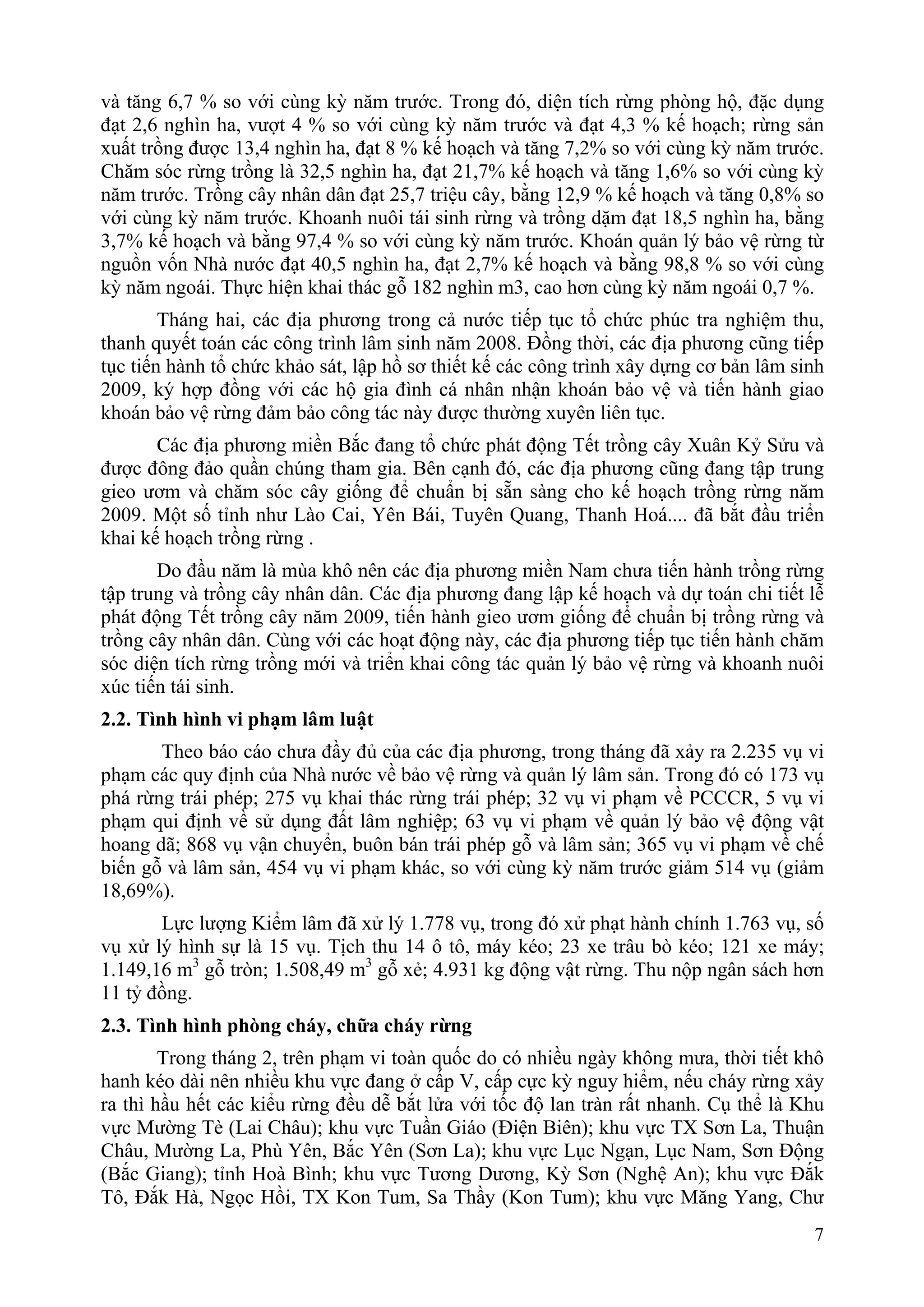 và tăng 6,7 % so với cùng kỳ năm trước. Trong đó, diện tích rừng phòng hộ, đặc dụng
đạt 2,6 nghìn ha, vượt 4 % so với cùng kỳ năm trước và đạt 4,3 % kế hoạch; rừng sản
xuất trồng được 13,4 nghìn ha, đạt 8 % kế hoạch và tăng 7,2% so với cùng kỳ năm trước.
Chăm sóc rừng trồng là 32,5 nghìn ha, đạt 21,7% kế hoạch và tăng 1,6% so với cùng kỳ
năm trước. Trồng cây nhân dân đạt 25,7 triệu cây, bằng 12,9 % kế hoạch và tăng 0,8% so
với cùng kỳ năm trước. Khoanh nuôi tái sinh rừng và trồng dặm đạt 18,5 nghìn ha, bằng
3,7% kế hoạch và bằng 97,4 % so với cùng kỳ năm trước. Khoán quản lý bảo vệ rừng từ
nguồn vốn Nhà nước đạt 40,5 nghìn ha, đạt 2,7% kế hoạch và bằng 98,8 % so với cùng
kỳ năm ngoái. Thực hiện khai thác gỗ 182 nghìn m3, cao hơn cùng kỳ năm ngoái 0,7 %.
        Tháng hai, các địa phương trong cả nước tiếp tục tổ chức phúc tra nghiệm thu,
thanh quyết toán các công trình lâm sinh năm 2008. Đồng thời, các địa phương cũng tiếp
tục tiến hành tổ chức khảo sát, lập hồ sơ thiết kế các công trình xây dựng cơ bản lâm sinh
2009, ký hợp đồng với các hộ gia đình cá nhân nhận khoán bảo vệ và tiến hành giao
khoán bảo vệ rừng đảm bảo công tác này được thường xuyên liên tục.
       Các địa phương miền Bắc đang tổ chức phát động Tết trồng cây Xuân Kỷ Sửu và
được đông đảo quần chúng tham gia. Bên cạnh đó, các địa phương cũng đang tập trung
gieo ươm và chăm sóc cây giống để chuẩn bị sẵn sàng cho kế hoạch trồng rừng năm
2009. Một số tỉnh như Lào Cai, Yên Bái, Tuyên Quang, Thanh Hoá.... đã bắt đầu triển
khai kế hoạch trồng rừng .
       Do đầu năm là mùa khô nên các địa phương miền Nam chưa tiến hành trồng rừng
tập trung và trồng cây nhân dân. Các địa phương đang lập kế hoạch và dự toán chi tiết lễ
phát động Tết trồng cây năm 2009, tiến hành gieo ươm giống để chuẩn bị trồng rừng và
trồng cây nhân dân. Cùng với các hoạt động này, các địa phương tiếp tục tiến hành chăm
sóc diện tích rừng trồng mới và triển khai công tác quản lý bảo vệ rừng và khoanh nuôi
xúc tiến tái sinh.
2.2. Tình hình vi phạm lâm luật
       Theo báo cáo chưa đầy đủ của các địa phương, trong tháng đã xảy ra 2.235 vụ vi
phạm các quy định của Nhà nước về bảo vệ rừng và quản lý lâm sản. Trong đó có 173 vụ
phá rừng trái phép; 275 vụ khai thác rừng trái phép; 32 vụ vi phạm về PCCCR, 5 vụ vi
phạm qui định về sử dụng đất lâm nghiệp; 63 vụ vi phạm về quản lý bảo vệ động vật
hoang dã; 868 vụ vận chuyển, buôn bán trái phép gỗ và lâm sản; 365 vụ vi phạm về chế
biến gỗ và lâm sản, 454 vụ vi phạm khác, so với cùng kỳ năm trước giảm 514 vụ (giảm
18,69%).
       Lực lượng Kiểm lâm đã xử lý 1.778 vụ, trong đó xử phạt hành chính 1.763 vụ, số
vụ xử lý hình sự là 15 vụ. Tịch thu 14 ô tô, máy kéo; 23 xe trâu bò kéo; 121 xe máy;
1.149,16 m3 gỗ tròn; 1.508,49 m3 gỗ xẻ; 4.931 kg động vật rừng. Thu nộp ngân sách hơn
11 tỷ đồng.
2.3. Tình hình phòng cháy, chữa cháy rừng
        Trong tháng 2, trên phạm vi toàn quốc do có nhiều ngày không mưa, thời tiết khô
hanh kéo dài nên nhiều khu vực đang ở cấp V, cấp cực kỳ nguy hiểm, nếu cháy rừng xảy
ra thì hầu hết các kiểu rừng đều dễ bắt lửa với tốc độ lan tràn rất nhanh. Cụ thể là Khu
vực Mường Tè (Lai Châu); khu vực Tuần Giáo (Điện Biên); khu vực TX Sơn La, Thuận
Châu, Mường La, Phù Yên, Bắc Yên (Sơn La); khu vực Lục Ngạn, Lục Nam, Sơn Động
(Bắc Giang); tỉnh Hoà Bình; khu vực Tương Dương, Kỳ Sơn (Nghệ An); khu vực Đắk
Tô, Đắk Hà, Ngọc Hồi, TX Kon Tum, Sa Thầy (Kon Tum); khu vực Măng Yang, Chư
                                                                                        7
 