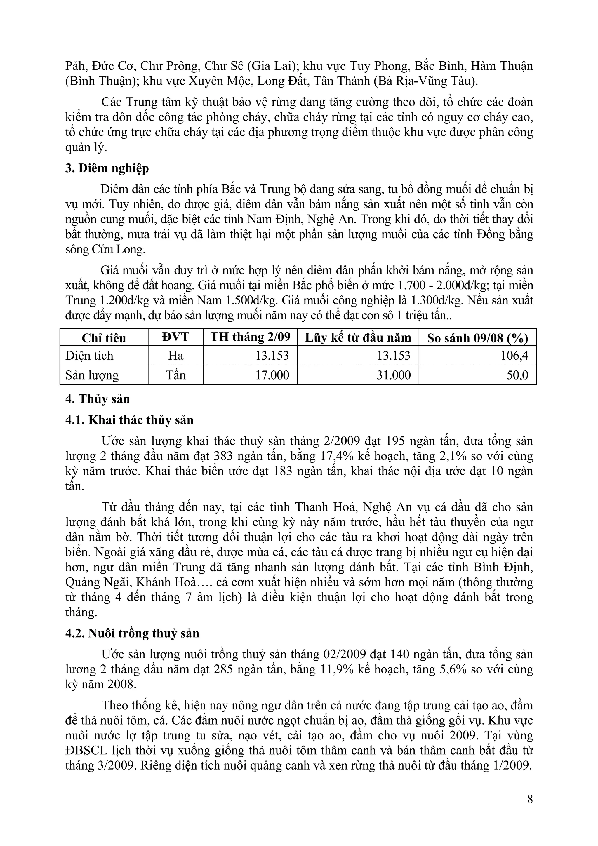 Pảh, Đức Cơ, Chư Prông, Chư Sê (Gia Lai); khu vực Tuy Phong, Bắc Bình, Hàm Thuận
(Bình Thuận); khu vực Xuyên Mộc, Long Đất, Tân Thành (Bà Rịa-Vũng Tàu).
       Các Trung tâm kỹ thuật bảo vệ rừng đang tăng cường theo dõi, tổ chức các đoàn
kiểm tra đôn đốc công tác phòng cháy, chữa cháy rừng tại các tỉnh có nguy cơ cháy cao,
tổ chức ứng trực chữa cháy tại các địa phương trọng điểm thuộc khu vực được phân công
quản lý.
3. Diêm nghiệp
       Diêm dân các tỉnh phía Bắc và Trung bộ đang sửa sang, tu bổ đồng muối để chuẩn bị
vụ mới. Tuy nhiên, do được giá, diêm dân vẫn bám nắng sản xuất nên một số tỉnh vẫn còn
nguồn cung muối, đặc biệt các tỉnh Nam Định, Nghệ An. Trong khi đó, do thời tiết thay đổi
bất thường, mưa trái vụ đã làm thiệt hại một phần sản lượng muối của các tỉnh Đồng bằng
sông Cửu Long.
       Giá muối vẫn duy trì ở mức hợp lý nên diêm dân phấn khởi bám nắng, mở rộng sản
xuất, không để đất hoang. Giá muối tại miền Bắc phổ biến ở mức 1.700 - 2.000đ/kg; tại miền
Trung 1.200đ/kg và miền Nam 1.500đ/kg. Giá muối công nghiệp là 1.300đ/kg. Nếu sản xuất
được đẩy mạnh, dự báo sản lượng muối năm nay có thể đạt con sô 1 triệu tấn..
   Chỉ tiêu       ĐVT      TH tháng 2/09      Lũy kế từ đầu năm      So sánh 09/08 (%)
Diện tích          Ha             13.153                  13.153                  106,4
Sản lượng         Tấn             17.000                  31.000                   50,0
4. Thủy sản
4.1. Khai thác thủy sản
      Ước sản lượng khai thác thuỷ sản tháng 2/2009 đạt 195 ngàn tấn, đưa tổng sản
lượng 2 tháng đầu năm đạt 383 ngàn tấn, bằng 17,4% kế hoạch, tăng 2,1% so với cùng
kỳ năm trước. Khai thác biển ước đạt 183 ngàn tấn, khai thác nội địa ước đạt 10 ngàn
tấn.
       Từ đầu tháng đến nay, tại các tỉnh Thanh Hoá, Nghệ An vụ cá đầu đã cho sản
lượng đánh bắt khá lớn, trong khi cùng kỳ này năm trước, hầu hết tàu thuyền của ngư
dân nằm bờ. Thời tiết tương đối thuận lợi cho các tàu ra khơi hoạt động dài ngày trên
biển. Ngoài giá xăng dầu rẻ, được mùa cá, các tàu cá được trang bị nhiều ngư cụ hiện đại
hơn, ngư dân miền Trung đã tăng nhanh sản lượng đánh bắt. Tại các tỉnh Bình Định,
Quảng Ngãi, Khánh Hoà…. cá cơm xuất hiện nhiều và sớm hơn mọi năm (thông thường
từ tháng 4 đến tháng 7 âm lịch) là điều kiện thuận lợi cho hoạt động đánh bắt trong
tháng.
4.2. Nuôi trồng thuỷ sản
      Ước sản lượng nuôi trồng thuỷ sản tháng 02/2009 đạt 140 ngàn tấn, đưa tổng sản
lương 2 tháng đầu năm đạt 285 ngàn tấn, bằng 11,9% kế hoạch, tăng 5,6% so với cùng
kỳ năm 2008.
       Theo thống kê, hiện nay nông ngư dân trên cả nước đang tập trung cải tạo ao, đầm
để thả nuôi tôm, cá. Các đầm nuôi nước ngọt chuẩn bị ao, đầm thả giống gối vụ. Khu vực
nuôi nước lợ tập trung tu sửa, nạo vét, cải tạo ao, đầm cho vụ nuôi 2009. Tại vùng
ĐBSCL lịch thời vụ xuống giống thả nuôi tôm thâm canh và bán thâm canh bắt đầu từ
tháng 3/2009. Riêng diện tích nuôi quảng canh và xen rừng thả nuôi từ đầu tháng 1/2009.

                                                                                        8
 