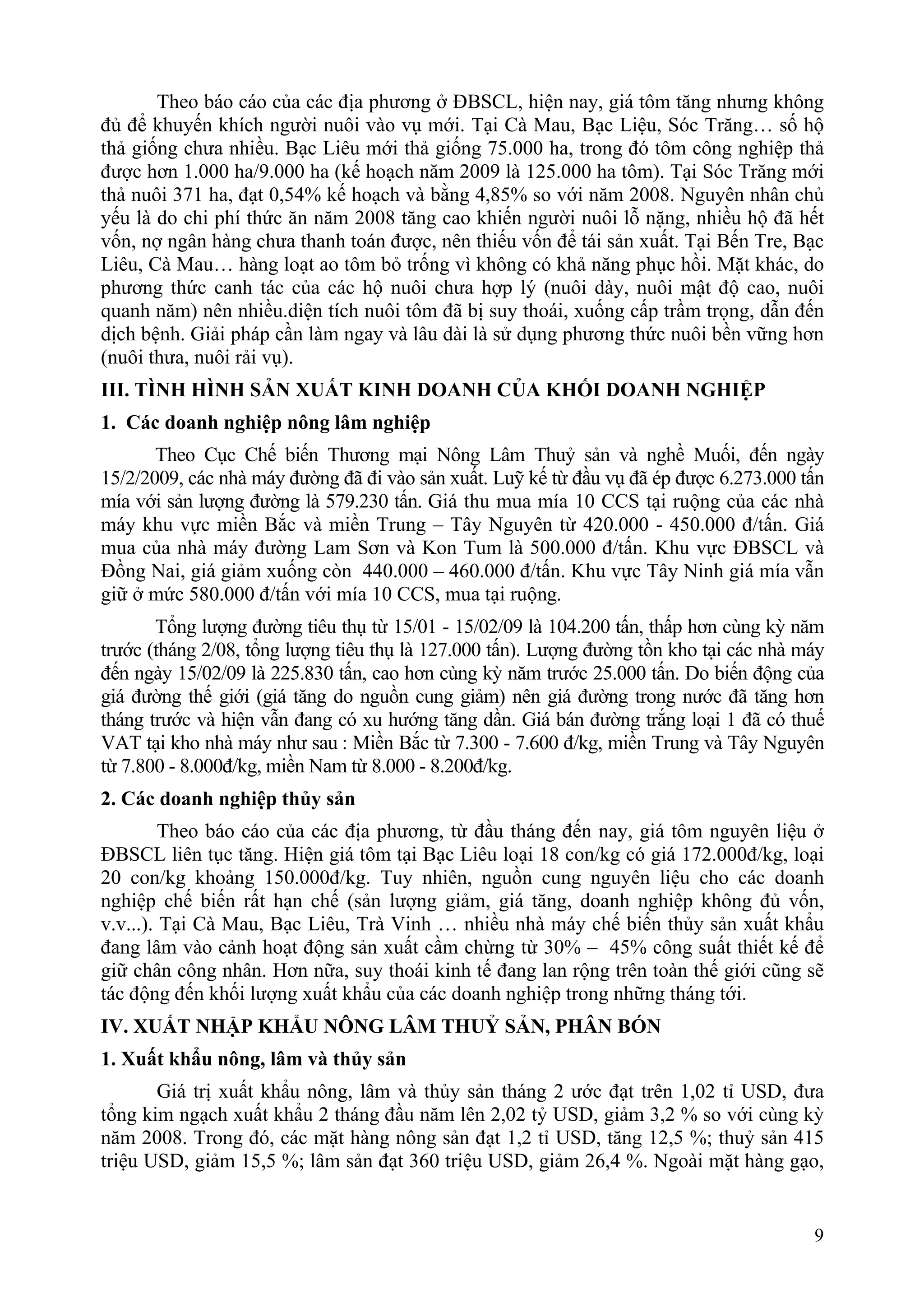 Theo báo cáo của các địa phương ở ĐBSCL, hiện nay, giá tôm tăng nhưng không
đủ để khuyến khích người nuôi vào vụ mới. Tại Cà Mau, Bạc Liệu, Sóc Trăng… số hộ
thả giống chưa nhiều. Bạc Liêu mới thả giống 75.000 ha, trong đó tôm công nghiệp thả
được hơn 1.000 ha/9.000 ha (kế hoạch năm 2009 là 125.000 ha tôm). Tại Sóc Trăng mới
thả nuôi 371 ha, đạt 0,54% kế hoạch và bằng 4,85% so với năm 2008. Nguyên nhân chủ
yếu là do chi phí thức ăn năm 2008 tăng cao khiến người nuôi lỗ nặng, nhiều hộ đã hết
vốn, nợ ngân hàng chưa thanh toán được, nên thiếu vốn để tái sản xuất. Tại Bến Tre, Bạc
Liêu, Cà Mau… hàng loạt ao tôm bỏ trống vì không có khả năng phục hồi. Mặt khác, do
phương thức canh tác của các hộ nuôi chưa hợp lý (nuôi dày, nuôi mật độ cao, nuôi
quanh năm) nên nhiều.diện tích nuôi tôm đã bị suy thoái, xuống cấp trầm trọng, dẫn đến
dịch bệnh. Giải pháp cần làm ngay và lâu dài là sử dụng phương thức nuôi bền vững hơn
(nuôi thưa, nuôi rải vụ).
III. TÌNH HÌNH SẢN XUẤT KINH DOANH CỦA KHỐI DOANH NGHIỆP
1. Các doanh nghiệp nông lâm nghiệp
       Theo Cục Chế biến Thương mại Nông Lâm Thuỷ sản và nghề Muối, đến ngày
15/2/2009, các nhà máy đường đã đi vào sản xuất. Luỹ kế từ đầu vụ đã ép được 6.273.000 tấn
mía với sản lượng đường là 579.230 tấn. Giá thu mua mía 10 CCS tại ruộng của các nhà
máy khu vực miền Bắc và miền Trung – Tây Nguyên từ 420.000 - 450.000 đ/tấn. Giá
mua của nhà máy đường Lam Sơn và Kon Tum là 500.000 đ/tấn. Khu vực ĐBSCL và
Đồng Nai, giá giảm xuống còn 440.000 – 460.000 đ/tấn. Khu vực Tây Ninh giá mía vẫn
giữ ở mức 580.000 đ/tấn với mía 10 CCS, mua tại ruộng.
       Tổng lượng đường tiêu thụ từ 15/01 - 15/02/09 là 104.200 tấn, thấp hơn cùng kỳ năm
trước (tháng 2/08, tổng lượng tiêu thụ là 127.000 tấn). Lượng đường tồn kho tại các nhà máy
đến ngày 15/02/09 là 225.830 tấn, cao hơn cùng kỳ năm trước 25.000 tấn. Do biến động của
giá đường thế giới (giá tăng do nguồn cung giảm) nên giá đường trong nước đã tăng hơn
tháng trước và hiện vẫn đang có xu hướng tăng dần. Giá bán đường trắng loại 1 đã có thuế
VAT tại kho nhà máy như sau : Miền Bắc từ 7.300 - 7.600 đ/kg, miền Trung và Tây Nguyên
từ 7.800 - 8.000đ/kg, miền Nam từ 8.000 - 8.200đ/kg.
2. Các doanh nghiệp thủy sản
         Theo báo cáo của các địa phương, từ đầu tháng đến nay, giá tôm nguyên liệu ở
ĐBSCL liên tục tăng. Hiện giá tôm tại Bạc Liêu loại 18 con/kg có giá 172.000đ/kg, loại
20 con/kg khoảng 150.000đ/kg. Tuy nhiên, nguồn cung nguyên liệu cho các doanh
nghiệp chế biến rất hạn chế (sản lượng giảm, giá tăng, doanh nghiệp không đủ vốn,
v.v...). Tại Cà Mau, Bạc Liêu, Trà Vinh … nhiều nhà máy chế biến thủy sản xuất khẩu
đang lâm vào cảnh hoạt động sản xuất cầm chừng từ 30% – 45% công suất thiết kế để
giữ chân công nhân. Hơn nữa, suy thoái kinh tế đang lan rộng trên toàn thế giới cũng sẽ
tác động đến khối lượng xuất khẩu của các doanh nghiệp trong những tháng tới.
IV. XUẤT NHẬP KHẨU NÔNG LÂM THUỶ SẢN, PHÂN BÓN
1. Xuất khẩu nông, lâm và thủy sản
       Giá trị xuất khẩu nông, lâm và thủy sản tháng 2 ước đạt trên 1,02 tỉ USD, đưa
tổng kim ngạch xuất khẩu 2 tháng đầu năm lên 2,02 tỷ USD, giảm 3,2 % so với cùng kỳ
năm 2008. Trong đó, các mặt hàng nông sản đạt 1,2 tỉ USD, tăng 12,5 %; thuỷ sản 415
triệu USD, giảm 15,5 %; lâm sản đạt 360 triệu USD, giảm 26,4 %. Ngoài mặt hàng gạo,


                                                                                         9
 