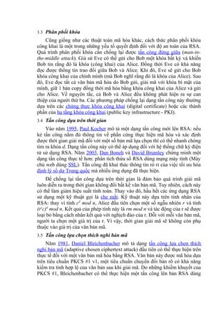 3.3 Phân phối khóa
Cũng giống như các thuật toán mã hóa khác, cách thức phân phối khóa
công khai là một trong những yếu tố quyết định đối với độ an toàn của RSA.
Quá trình phân phối khóa cần chống lại được tấn công đứng giữa (man-in-
the-middle attack). Giả sử Eve có thể gửi cho Bob một khóa bất kỳ và khiến
Bob tin rằng đó là khóa (công khai) của Alice. Đồng thời Eve có khả năng
đọc được thông tin trao đổi giữa Bob và Alice. Khi đó, Eve sẽ gửi cho Bob
khóa công khai của chính mình (mà Bob nghĩ rằng đó là khóa của Alice). Sau
đó, Eve đọc tất cả văn bản mã hóa do Bob gửi, giải mã với khóa bí mật của
mình, giữ 1 bản copy đồng thời mã hóa bằng khóa công khai của Alice và gửi
cho Alice. Về nguyên tắc, cả Bob và Alice đều không phát hiện ra sự can
thiệp của người thứ ba. Các phương pháp chống lại dạng tấn công này thường
dựa trên các chứng thực khóa công khai (digital certificate) hoặc các thành
phần của hạ tầng khóa công khai (public key infrastructure - PKI).
3.4 Tấn công dựa trên thời gian
Vào năm 1995, Paul Kocher mô tả một dạng tấn công mới lên RSA: nếu
kẻ tấn công nắm đủ thông tin về phần cứng thực hiện mã hóa và xác định
được thời gian giải mã đối với một số bản mã lựa chọn thì có thể nhanh chóng
tìm ra khóa d. Dạng tấn công này có thể áp dụng đối với hệ thống chữ ký điện
tử sử dụng RSA. Năm 2003, Dan Boneh và David Brumley chứng minh một
dạng tấn công thực tế hơn: phân tích thừa số RSA dùng mạng máy tính (Máy
chủ web dùng SSL). Tấn công đã khai thác thông tin rò rỉ của việc tối ưu hóa
định lý số dư Trung quốc mà nhiều ứng dụng đã thực hiện.
Để chống lại tấn công dựa trên thời gian là đảm bảo quá trình giải mã
luôn diễn ra trong thời gian không đổi bất kể văn bản mã. Tuy nhiên, cách này
có thể làm giảm hiệu suất tính toán. Thay vào đó, hầu hết các ứng dụng RSA
sử dụng một kỹ thuật gọi là che mắt. Kỹ thuật này dựa trên tính nhân của
RSA: thay vì tính cd
mod n, Alice đầu tiên chọn một số ngẫu nhiên r và tính
(re
c)d
mod n. Kết quả của phép tính này là rm mod n và tác động của r sẽ được
loại bỏ bằng cách nhân kết quả với nghịch đảo của r. Đỗi với mỗi văn bản mã,
người ta chọn một giá trị của r. Vì vậy, thời gian giải mã sẽ không còn phụ
thuộc vào giá trị của văn bản mã.
3.5 Tấn công lựa chọn thích nghi bản mã
Năm 1981, Daniel Bleichenbacher mô tả dạng tấn công lựa chọn thích
nghi bản mã (adaptive chosen ciphertext attack) đầu tiên có thể thực hiện trên
thực tế đối với một văn bản mã hóa bằng RSA. Văn bản này được mã hóa dựa
trên tiêu chuẩn PKCS #1 v1, một tiêu chuẩn chuyển đổi bản rõ có khả năng
kiểm tra tính hợp lệ của văn bản sau khi giải mã. Do những khiếm khuyết của
PKCS #1, Bleichenbacher có thể thực hiện một tấn công lên bản RSA dùng
 