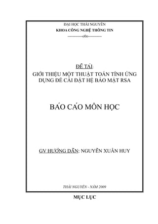 ĐẠI HỌC THÁI NGUYÊN
KHOA CÔNG NGHỆ THÔNG TIN
------------o0o-----------
ĐỀ TÀI:
GIỚI THIỆU MỘT THUẬT TOÁN TÍNH ỨNG
DỤNG ĐỂ CÀI ĐẶT HỆ BẢO MẬT RSA
BÁO CÁO MÔN HỌC
GV HƯỚNG DẪN: NGUYỄN XUÂN HUY
THÁI NGUYÊN - NĂM 2009
MỤC LỤC
 