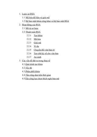 1. Lược sử RSA
1.1 Mã hóa dữ liệu và giải mã
1.2 Hệ bảo mật khóa công khai và hệ bảo mật RSA
2. Hoạt động của RSA
2.1 Mô tả sơ lược
2.2 Thuật toán RSA
2.2.1 Tạo khóa
2.2.2 Mã hóa
2.2.3 Giải mã
2.2.4 Ví dụ
2.2.5 Chuyển đổi văn bản rõ
2.2.6 Tạo chữ ký số cho văn bản
2.2.7 An ninh
3. Các vấn đề đặt ra trong thực tế
4.1 Quá trình tạo khóa
4.2 Tốc độ
4.3 Phân phối khóa
4.4 Tấn công dựa trên thời gian
4.5Tấn công lựa chọn thích nghi bản mã
 