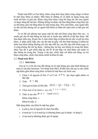 Thuật toán RSA có hai khóa: khóa công khai (hay khóa công cộng) và khoá
bí mật (hay khóa cá nhân). Mỗi khóa là những số cố định sử dụng trong quá
trình mã hóa và giải mã. Khóa công khai được công bố rộng rãi cho mọi người
và được dùng để mã hóa. Những thông tin được mã hóa bằng khóa công khai chỉ
có thể được giải mã bằng khóa bí mật tương ứng. Nói cách khác, mọi người đều
có thể mã hóa nhưng chỉ có người biết khóa cá nhân (bí mật) mới có thể giải mã
được.
Ta có thể mô phỏng trực quan một hệ mật mã khoá công khai như sau : A
muốn gửi cho B một thông tin mật mà A muốn duy nhất B có thể đọc được. Để
làm được điều này, B gửi cho A một chiếc hộp có khóa đã mở sẵn và giữ lại chìa
khóa. A nhận chiếc hộp, cho vào đó một tờ giấy viết thư bình thường và khóa lại
(như loại khoá thông thường chỉ cần sập chốt lại, sau khi sập chốt khóa ngay cả
A cũng không thể mở lại được - không đọc lại hay sửa thông tin trong thư được
nữa). Sau đó A gửi chiếc hộp lại cho B. B mở hộp với chìa khóa của mình và
đọc thông tin trong thư. Trong ví dụ này, chiếc hộp với khóa mở đóng vai trò
khóa công khai, chiếc chìa khóa chính là khóa bí mật.
2.2 Thuật toán RSA:
2.2.1 Sinh khóa:
Giả sử A và B cần trao đổi thông tin bí mật thông qua một kênh không an
toàn (ví dụ như Internet). Với thuật toán RSA, B đầu tiên cần tạo ra cho mình
cặp khóa gồm khóa công khai và khóa bí mật theo các bước sau:
1. Chọn 2 số nguyên tố lớn: và với , lựa chọn ngẫu nhiên và
độc lập.
2. Tính: .
3. Tính giá trị hàm số Phi Ơle: .
4. Chọn một số tự nhiên e sao cho .
5. Tính: d sao cho .
Khóa công khai: e
Khóa bí mật: d
Một dạng khác của khóa bí mật bao gồm:
• p and q, hai số nguyên tố chọn ban đầu,
• d mod (p-1) và d mod (q-1) (thường được gọi là dmp1 và dmq1),
• (1/q) mod p (thường được gọi là iqmp)
 