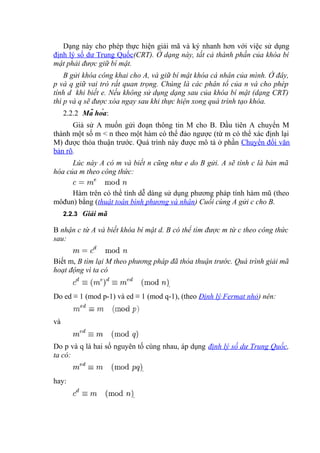 Dạng này cho phép thực hiện giải mã và ký nhanh hơn với việc sử dụng
định lý số dư Trung Quốc(CRT). Ở dạng này, tất cả thành phần của khóa bí
mật phải được giữ bí mật.
B gửi khóa công khai cho A, và giữ bí mật khóa cá nhân của mình. Ở đây,
p và q giữ vai trò rất quan trọng. Chúng là các phân tố của n và cho phép
tính d khi biết e. Nếu không sử dụng dạng sau của khóa bí mật (dạng CRT)
thì p và q sẽ được xóa ngay sau khi thực hiện xong quá trình tạo khóa.
2.2.2 Mã hóa:
Giả sử A muốn gửi đoạn thông tin M cho B. Đầu tiên A chuyển M
thành một số m < n theo một hàm có thể đảo ngược (từ m có thể xác định lại
M) được thỏa thuận trước. Quá trình này được mô tả ở phần Chuyển đổi văn
bản rõ.
Lúc này A có m và biết n cũng như e do B gửi. A sẽ tính c là bản mã
hóa của m theo công thức:
Hàm trên có thể tính dễ dàng sử dụng phương pháp tính hàm mũ (theo
môđun) bằng (thuật toán bình phương và nhân) Cuối cùng A gửi c cho B.
2.2.3 Giải mã
B nhận c từ A và biết khóa bí mật d. B có thể tìm được m từ c theo công thức
sau:
Biết m, B tìm lại M theo phương pháp đã thỏa thuận trước. Quá trình giải mã
hoạt động vì ta có
.
Do ed ≡ 1 (mod p-1) và ed ≡ 1 (mod q-1), (theo Định lý Fermat nhỏ) nên:
và
Do p và q là hai số nguyên tố cùng nhau, áp dụng định lý số dư Trung Quốc,
ta có:
.
hay:
.
 