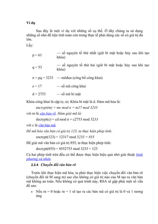 Ví dụ
Sau đây là một ví dụ với những số cụ thể. Ở đây chúng ta sử dụng
những số nhỏ để tiện tính toán còn trong thực tế phải dùng các số có giá trị đủ
lớn.
Lấy:
p = 61
— số nguyên tố thứ nhất (giữ bí mật hoặc hủy sau khi tạo
khóa)
q = 53
— số nguyên tố thứ hai (giữ bí mật hoặc hủy sau khi tạo
khóa)
n = pq = 3233 — môđun (công bố công khai)
e = 17 — số mũ công khai
d = 2753 — số mũ bí mật
Khóa công khai là cặp (e, n). Khóa bí mật là d. Hàm mã hóa là:
encrypt(m) = me mod n = m17 mod 3233
với m là văn bản rõ. Hàm giải mã là:
decrypt(c) = cd mod n = c2753 mod 3233
với c là văn bản mã.
Để mã hóa văn bản có giá trị 123, ta thực hiện phép tính:
encrypt(123) = 12317 mod 3233 = 855
Để giải mã văn bản có giá trị 855, ta thực hiện phép tính:
decrypt(855) = 8552753 mod 3233 = 123
Cả hai phép tính trên đều có thể được thực hiện hiệu quả nhờ giải thuật bình
phương và nhân.
2.2.4 Chuyển đổi văn bản rõ
Trước khi thực hiện mã hóa, ta phải thực hiện việc chuyển đổi văn bản rõ
(chuyển đổi từ M sang m) sao cho không có giá trị nào của M tạo ra văn bản
mã không an toàn. Nếu không có quá trình này, RSA sẽ gặp phải một số vấn
đề sau:
• Nếu m = 0 hoặc m = 1 sẽ tạo ra các bản mã có giá trị là 0 và 1 tương
ứng
 