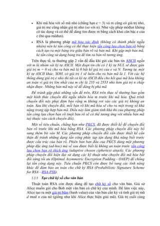 • Khi mã hóa với số mũ nhỏ (chẳng hạn e = 3) và m cũng có giá trị nhỏ,
giá trị me cũng nhận giá trị nhỏ (so với n). Như vậy phép môđun không
có tác dụng và có thể dễ dàng tìm được m bằng cách khai căn bậc e của
c (bỏ qua môđun).
• RSA là phương pháp mã hóa xác định (không có thành phần ngẫu
nhiên) nên kẻ tấn công có thể thực hiện tấn công lựa chọn bản rõ bằng
cách tạo ra một bảng tra giữa bản rõ và bản mã. Khi gặp một bản mã,
kẻ tấn công sử dụng bảng tra để tìm ra bản rõ tương ứng.
Trên thực tế, ta thường gặp 2 vấn đề đầu khi gửi các bản tin ASCII ngắn
với m là nhóm vài ký tự ASCII. Một đoạn tin chỉ có 1 ký tự NUL sẽ được gán
giá trị m = 0 và cho ra bản mã là 0 bất kể giá trị của e và N. Tương tự, một
ký tự ASCII khác, SOH, có giá trị 1 sẽ luôn cho ra bản mã là 1. Với các hệ
thống dùng giá trị e nhỏ thì tất cả ký tự ASCII đều cho kết quả mã hóa không
an toàn vì giá trị lớn nhất của m chỉ là 255 và 2553 nhỏ hơn giá trị n chấp
nhận được. Những bản mã này sẽ dễ dàng bị phá mã.
Để tránh gặp phải những vấn đề trên, RSA trên thực tế thường bao gồm
một hình thức chuyển đổi ngẫu nhiên hóa m trước khi mã hóa. Quá trình
chuyển đổi này phải đảm bảo rằng m không rơi vào các giá trị không an
toàn. Sau khi chuyển đổi, mỗi bản rõ khi mã hóa sẽ cho ra một trong số khả
năng trong tập hợp bản mã. Điều này làm giảm tính khả thi của phương pháp
tấn công lựa chọn bản rõ (một bản rõ sẽ có thể tương ứng với nhiều bản mã
tuỳ thuộc vào cách chuyển đổi).
Một số tiêu chuẩn, chẳng hạn như PKCS, đã được thiết kế để chuyển đổi
bản rõ trước khi mã hóa bằng RSA. Các phương pháp chuyển đổi này bổ
sung thêm bít vào M. Các phương pháp chuyển đổi cần được thiết kế cẩn
thận để tránh những dạng tấn công phức tạp tận dụng khả năng biết trước
được cấu trúc của bản rõ. Phiên bản ban đầu của PKCS dùng một phương
pháp đặc ứng (ad-hoc) mà về sau được biết là không an toàn trước tấn công
lựa chọn bản rõ thích ứng (adaptive chosen ciphertext attack). Các phương
pháp chuyển đổi hiện đại sử dụng các kỹ thuật như chuyển đổi mã hóa bất
đối xứng tối ưu (Optimal Asymmetric Encryption Padding - OAEP) để chống
lại tấn công dạng này. Tiêu chuẩn PKCS còn được bổ sung các tính năng
khác để đảm bảo an toàn cho chữ ký RSA (Probabilistic Signature Scheme
for RSA - RSA-PSS).
2.2.5 Tạo chữ ký số cho văn bản
Thuật toán RSA còn được dùng để tạo chữ ký số cho văn bản. Giả sử
Alice muốn gửi cho Bob một văn bản có chữ ký của mình. Để làm việc này,
Alice tạo ra một giá trị băm (hash value) của văn bản cần ký và tính giá trị mũ
d mod n của nó (giống như khi Alice thực hiện giải mã). Giá trị cuối cùng
 