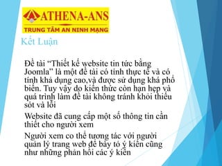 Kết Luận
Đề tài “Thiết kế website tin tức bằng
Joomla” là một đề tài có tính thực tế và có
tính khả dụng cao,và được sử dụng khá phổ
biến. Tuy vậy do kiến thức còn hạn hẹp và
quá trình làm đề tài không tránh khỏi thiếu
sót và lỗi
Website đã cung cấp một số thông tin cần
thiết cho người xem
Người xem co thể tương tác với người
quản lý trang web để bày tỏ ý kiến cũng
như những phản hồi các ý kiến
 