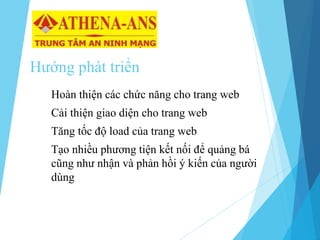 Hướng phát triển
Hoàn thiện các chức năng cho trang web
Cải thiện giao diện cho trang web
Tăng tốc độ load của trang web
Tạo nhiều phương tiện kết nối để quảng bá
cũng như nhận và phản hồi ý kiến của người
dùng
 