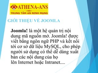 GIỚI THIỆU VỀ JOOMLA
Joomla! là một hệ quản trị nội
dung mã nguồn mở. Joomla! được
viết bằng ngôn ngữ PHP và kết nối
tới cơ sở dữ liệu MySQL, cho phép
người sử dụng có thể dễ dàng xuất
bản các nội dung của họ
lên Internet hoặc Intranet....
 