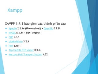 Xampp
XAMPP 1.7.3 bao gồm các thành phần sau
 Apache 2.2.14 (IPv6 enabled) + OpenSSL 0.9.8l
 MySQL 5.1.41 + PBXT engine
 PHP 5.3.1
 phpMyAdmin 3.2.4
 Perl 5.10.1
 Tập tinZilla FTP Server 0.9.33
 Mercury Mail Transport System 4.72
 