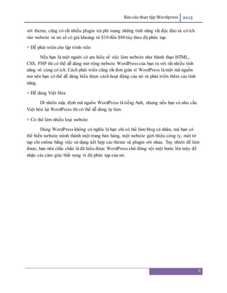 Báo cáo thực tập Wordpress 2015
9
với theme, cũng có rất nhiều plugin trả phí mang những tính năng rất độc đáo và có ích
vào website và nó sẽ có giá khoảng từ $10 đến $80 tùy theo độ phức tạp.
+ Dễ phát triển cho lập trình viên
Nếu bạn là một người có am hiểu về việc làm website như thành thạo HTML,
CSS, PHP thì có thể dễ dàng mở rộng website WordPress của bạn ra với rất nhiều tính
năng vô cùng có ích. Cách phát triển cũng rất đơn giản vì WordPress là một mã nguồn
mở nên bạn có thể dễ dàng hiểu được cách hoạt động của nó và phát triển thêm các tính
năng.
+ Dễ dàng Việt Hóa
Dĩ nhiên mặc định mã nguồn WordPress là tiếng Anh, nhưng nếu bạn có nhu cầu
Việt hóa lại WordPress thì có thể dễ dàng tự làm.
+ Có thể làm nhiều loại website
Dùng WordPress không có nghĩa là bạn chỉ có thể làm blog cá nhân, mà bạn có
thể biến website mình thành một trang bán hàng, một website giới thiệu công ty, một tờ
tạp chí online bằng việc sử dụng kết hợp các theme và plugin với nhau. Tuy nhiên để làm
được, bạn nên chắc chắn là đã hiểu được WordPress chứ đừng vội một bước lên mây để
nhận các cảm giác thất vọng vì độ phức tạp của nó.
 
