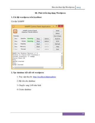 Báo cáo thực tập Wordpress 2015
10
III. Phát triển ứng dụng Wordpress
1. Cài đặt wordpress trên localhost
Cài đặt XAMPP
2. Tạo database kết nối với wordpress
1. Truy cập địa chỉ: http://localhost/phpmyadmin
2. Đặt tên cho database
3. Chuyển sang Utf8 như hình
4. Create database
 