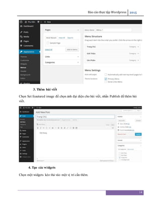 Báo cáo thực tập Wordpress 2015
14
3. Thêm bài viết
Chọn Set feautured image để chọn ảnh đại diện cho bài viết, nhấn Publish để thêm bài
viết.
4. Tạo các widgets
Chọn một widgets kéo thả vào một vị trí cần thêm.
 
