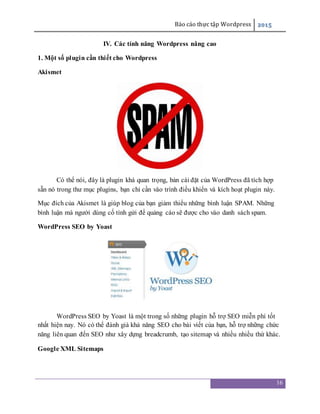 Báo cáo thực tập Wordpress 2015
16
IV. Các tính năng Wordpress nâng cao
1. Một số plugin cần thiết cho Wordpress
Akismet
Có thể nói, đây là plugin khá quan trọng, bản cài đặt của WordPress đã tích hợp
sẵn nó trong thư mục plugins, bạn chỉ cần vào trình điều khiển và kích hoạt plugin này.
Mục đích của Akismet là giúp blog của bạn giảm thiểu những bình luận SPAM. Những
bình luận mà người dùng cố tình gửi để quảng cáo sẽ được cho vào danh sách spam.
WordPress SEO by Yoast
WordPress SEO by Yoast là một trong số những plugin hỗ trợ SEO miễn phí tốt
nhất hiện nay. Nó có thể đánh giá khả năng SEO cho bài viết của bạn, hỗ trợ những chức
năng liên quan đến SEO như xây dựng breadcrumb, tạo sitemap và nhiều nhiều thứ khác.
Google XML Sitemaps
 