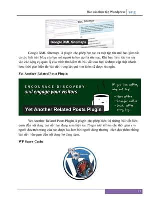 Báo cáo thực tập Wordpress 2015
17
Google XML Sitemaps là plugin cho phép bạn tạo ra một tập tin xml bao gồm tất
cả các link trên blog của bạn mà người ta hay gọi là sitemap. Khi bạn thêm tập tin này
vào các cộng cụ quản lý của trình tìm kiếm thì bài viết của bạn sẽ được cập nhật nhanh
hơn, thời gian hiển thị bài viết trong kết quả tìm kiếm sẽ được rút ngắn.
Yet Another Related Posts Plugin
Yet Another Related Posts Plugin là plugin cho phép hiển thị những bài viết liên
quan đến nội dung bài viết bạn đang xem hiện tại. Plugin này sẽ làm cho thời gian của
người đọc trên trang của bạn được lâu hơn bởi người dùng thường thích đọc thêm những
bài viết liên quan đến nội dung họ đang xem.
WP Super Cache
 