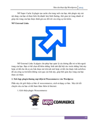 Báo cáo thực tập Wordpress 2015
18
WP Super Cache là plugin tạo cache cho trang web của bạn, nhờ plugin này mà
nội dung của bạn sẽ được hiển thị nhanh hơn bình thường, thời gian tải trang nhanh sẽ
giúp cho trang của bạn được đánh giá cao đối với các công cụ tìm kiếm.
WP External Links
WP External Links là plguin cho phép bạn quản lý các đường dẫn trỏ ra bên ngoài
trang của bạn. Bạn có thể chọn để thêm những hình ảnh đặt biệt vào trước những link này
hoặc có thể cho tất cả các link được mở trên tab mới hoặc có thể cho thuộc tính nofollow
để các công cụ tìm kiếm không xem qua các link này, giúp thời gian đọc trang của bạn
được cải thiện.
2. Tích hợp pluginthương mại điện tử Woocommerce vào Wordpress
Phần này chỉ giới thiệu cơ bản về woocommerce, cách sử dụng cơ bản. Mọi chi tiết
chuyên sâu các bạn có thể tham khảo thêm từ Internet.
1. Giới thiệu plugin Woocommerce
 