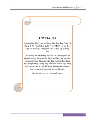 Báo cáo thực tập Wordpress 2015
1
LỜI CÁM ƠN
Em xin chân thành cảm ơn Trung Tâm Đào Tạo Quản Trị
Mạng & An Ninh Mạng Quốc Tế ATHENA đã tạo điều
kiện cho em được cơ hội làm việc và học tâp tại trung
tâm.
Cám ơn thầy Võ Đỗ Thắng, các anh chị tại trung tâm đã
tận tình hướng dẩn em hoàn thành tốt khóa thực tập, làm
cho em mở rộng thêm các kiến thức mới mà chưa được
học trong trường, các kỷ năng cần thiết để làm việc trong
một tập thể một tổ chức hiệu quả, giúp em định hướng
được con đường tương lai mà em đang đi.
Một lần nữa em xin cám ơn rất nhiều.
 