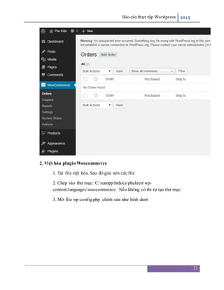 Báo cáo thực tập Wordpress 2015
21
2. Việt hóa pluginWoocommerce
1. Tải file việt hóa. Sau đó giải nén các file
2. Chép vào thư mục: C:xampphtdocsphukienwp-
contentlanguageswoocommerce. Nếu không có thì tự tạo thư mục
3. Mở file wp-config.php chỉnh sửa như hình dưới
 