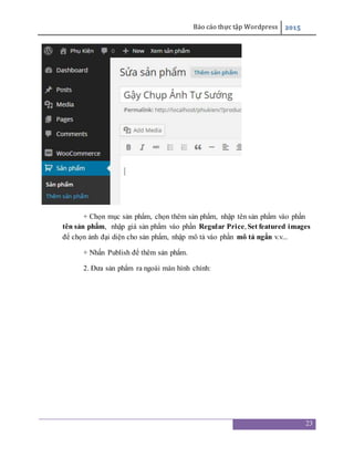 Báo cáo thực tập Wordpress 2015
23
+ Chọn mục sản phẩm, chọn thêm sản phẩm, nhập tên sản phẩm vào phần
tên sản phẩm, nhập giá sản phẩm vào phần Regular Price, Set featured images
để chọn ảnh đại diện cho sản phẩm, nhập mô tả vào phần mô tả ngắn v.v...
+ Nhấn Publish để thêm sản phẩm.
2. Đưa sản phẩm ra ngoài màn hình chính:
 