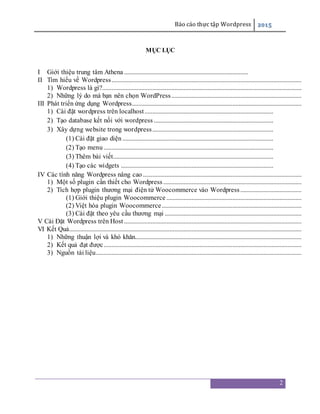 Báo cáo thực tập Wordpress 2015
2
MỤC LỤC
I Giới thiệu trung tâm Athena ...............................................................................
II Tìm hiểu về Wordpress.........................................................................................................................
1) Wordpress là gì?...............................................................................................................................
2) Những lý do mà bạn nên chọn WordPress...................................................................................
III Phát triển ứng dụng Wordpress............................................................................................................
1) Cài đặt wordpress trên localhost..................................................................................
2) Tạo database kết nối với wordpress ............................................................................
3) Xây dựng website trong wordpress.............................................................................
(1) Cài đặt giao diện ................................................................................................
(2) Tạo menu ............................................................................................................
(3) Thêm bài viết......................................................................................................
(4) Tạo các widgets .................................................................................................
IV Các tính năng Wordpress nâng cao .....................................................................................................
1) Một số plugin cần thiết cho Wordpress ........................................................................................
2) Tích hợp plugin thương mại điện tử Woocommerce vào Wordpress.......................................
(1) Giới thiệu plugin Woocommerce ......................................................................................
(2) Việt hóa plugin Woocommerce.........................................................................................
(3) Cài đặt theo yêu cầu thương mại .......................................................................................
V Cài Đặt Wordpress trên Host .................................................................................................................
VI Kết Quả....................................................................................................................................................
1) Những thuận lợi và khó khăn..........................................................................................................
2) Kết quả đạt được..............................................................................................................................
3) Nguồn tài liệu...................................................................................................................................
 