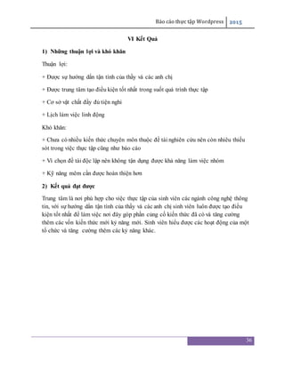 Báo cáo thực tập Wordpress 2015
36
VI Kết Quả
1) Những thuận lợi và khó khăn
Thuận lợi:
+ Được sự hướng dẩn tận tình của thầy và các anh chị
+ Được trung tâm tạo điều kiện tốt nhất trong suốt quá trình thực tập
+ Cơ sở vật chất đầy đủ tiện nghi
+ Lịch làm việc linh động
Khó khăn:
+ Chưa có nhiều kiến thức chuyên môn thuộc đề tài nghiên cứu nên còn nhiêu thiếu
sót trong việc thực tập cũng như báo cáo
+ Vì chọn đề tài độc lập nên không tận dụng được khả năng làm việc nhóm
+ Kỹ năng mêm cần được hoàn thiện hơn
2) Kết quả đạt được
Trung tâm là nơi phù hợp cho việc thực tập của sinh viên các ngành công nghệ thông
tin, với sự hướng dẩn tận tình của thầy và các anh chị sinh viên luôn được tạo điều
kiện tốt nhất để làm việc nơi đây góp phần củng cố kiến thức đã có và tăng cường
thêm các vốn kiến thức mới kỷ năng mới. Sinh viên hiểu được các hoạt động của một
tổ chức và tăng cường thêm các kỷ năng khác.
 