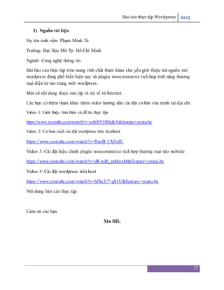Báo cáo thực tập Wordpress 2015
37
3) Nguồn tài liệu
Họ tên sinh viên: Phạm Minh Tú
Trường: Đại Học Mở Tp. Hồ Chí Minh
Ngành: Công nghệ thông tin
Bài báo cáo thực tập trên mang tính chất tham khảo chủ yếu giới thiệu mã nguồn mở
wordpress đang phổ biến hiện nay và plugin woocommerce tích hợp tính năng thương
mại điện tử vào trang web wordpress.
Một số nội dung được sưu tập và tải về từ Internet.
Các bạn có thêm tham khảo thêm video hướng dẩn cài đặt cơ bản của mình tại địa chỉ:
Video 1: Giới thiệu bản thân và đề tài thực tập
https://www.youtube.com/watch?v=xuNBY5RXdkY&feature=youtu.be
Video 2: Cơ bản cách cài đặt wordpress trên localhost
https://www.youtube.com/watch?v=RaoB-3A3mlU
Video 3: Cài đặt hiệu chỉnh plugin woocommerce tích hợp thương mại vào website
https://www.youtube.com/watch?v=dKwdb_mMoxM&feature=youtu.be
Video 4: Cài đặt wordpress trên host
https://www.youtube.com/watch?v=hfXcU7-qS1U&feature=youtu.be
Nội dung báo cáo thực tập:
Cám ơn các bạn.
Xin Hết.
 