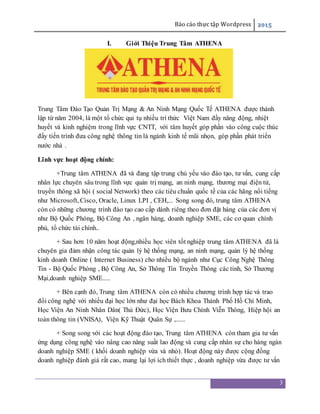 Báo cáo thực tập Wordpress 2015
3
I. Giới Thiệu Trung Tâm ATHENA
Trung Tâm Đào Tạo Quản Trị Mạng & An Ninh Mạng Quốc Tế ATHENA được thành
lập từ năm 2004, là một tổ chức qui tụ nhiều trí thức Việt Nam đầy năng động, nhiệt
huyết và kinh nghiệm trong lĩnh vực CNTT, với tâm huyết góp phần vào công cuộc thúc
đẩy tiến trình đưa công nghệ thông tin là ngành kinh tế mũi nhọn, góp phần phát triển
nước nhà .
Lĩnh vực hoạt động chính:
+Trung tâm ATHENA đã và đang tập trung chủ yếu vào đào tạo, tư vấn, cung cấp
nhân lực chuyên sâu trong lĩnh vực quản trị mạng, an ninh mạng, thương mại điện tử,
truyền thông xã hội ( social Network) theo các tiêu chuẩn quốc tế của các hãng nổi tiếng
như Microsoft, Cisco, Oracle, Linux LPI , CEH,... Song song đó, trung tâm ATHENA
còn có những chương trình đào tạo cao cấp dành riêng theo đơn đặt hàng của các đơn vị
như Bộ Quốc Phòng, Bộ Công An , ngân hàng, doanh nghiệp SME, các cơ quan chính
phủ, tổ chức tài chính..
+ Sau hơn 10 năm hoạt động,nhiều học viên tốt nghiệp trung tâm ATHENA đã là
chuyên gia đảm nhận công tác quản lý hệ thống mạng, an ninh mạng, quản lý hệ thống
kinh doanh Online ( Internet Business) cho nhiều bộ ngành như Cục Công Nghệ Thông
Tin - Bộ Quốc Phòng , Bộ Công An, Sở Thông Tin Truyền Thông các tỉnh, Sở Thương
Mại,doanh nghiệp SME.....
+ Bên cạnh đó, Trung tâm ATHENA còn có nhiều chương trình hợp tác và trao
đổi công nghệ với nhiều đại học lớn như đại học Bách Khoa Thành Phố Hồ Chí Minh,
Học Viện An Ninh Nhân Dân( Thủ Đức), Học Viện Bưu Chính Viễn Thông, Hiệp hội an
toàn thông tin (VNISA), Viện Kỹ Thuật Quân Sự ,......
+ Song song với các hoạt động đào tạo, Trung tâm ATHENA còn tham gia tư vấn
ứng dụng công nghệ vào nâng cao năng suất lao động và cung cấp nhân sự cho hàng ngàn
doanh nghiệp SME ( khối doanh nghiệp vừa và nhỏ). Hoạt động này được cộng đồng
doanh nghiệp đánh giá rất cao, mang lại lợi ích thiết thực , doanh nghiệp vừa được tư vấn
 