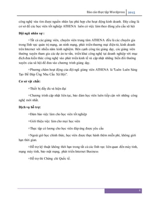 Báo cáo thực tập Wordpress 2015
4
công nghệ vừa tìm được nguồn nhân lực phù hợp cho hoạt động kinh doanh. Đây cũng là
cơ sở để các học viên tốt nghiệp ATHENA luôn có việc làm theo đúng yêu cầu xã hội
Đội ngũ nhân sự :
+Tất cả các giảng viên, chuyên viên trung tâm ATHENA đều là các chuyên gia
trong lĩnh vực quản trị mạng, an ninh mạng, phát triển thương mại điện tử, kinh doanh
trên Internet với nhiều năm kinh nghiệm. Bên cạnh công tác giảng dạy, các giảng viên
thường xuyên tham gia các dự án tư vấn, triển khai công nghệ tại doanh nghiệp với mục
đích đưa kiến thức công nghệ vào phát triển kinh tế và cập nhật những biến đổi thường
xuyên của xã hội để đưa vào chương trình giảng dạy.
+Phương châm hoạt động của đội ngũ giảng viên ATHENA là "Luôn Luôn Sáng
Tạo Để Đáp Ứng Nhu Cầu Xã Hội".
Cơ sở vật chất:
+Thiết bị đầy đủ và hiện đại
+Chương trình cập nhật liên tục, bảo đảm học viên luôn tiếp cận với những công
nghệ mới nhất.
Dịch vụ hỗ trợ:
+Đảm bảo việc làm cho học viên tốt nghiệp
+Giới thiệu việc làm cho mọi học viên
+Thực tập có lương cho học viên đáp ứng được yêu cầu
+Ngoài giờ học chính thức, học viên được thực hành thêm miễn phí, không giới
hạn thời gian.
+Hỗ trợ kỹ thuật không thời hạn trong tất cả các lĩnh vực liên quan đến máy tính,
mạng máy tính, bảo mật mạng, phát triển Internet Business
+Hỗ trợ thi Chứng chỉ Quốc tế.
 