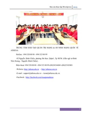 Báo cáo thực tập Wordpress 2015
5
TRUNG TÂM ĐÀO TẠO QUẢN TRỊ MẠNG & AN NINH MẠNG QUỐC TẾ
ATHENA
Hotline : 094 320 00 88 - 094 323 00 99
-92 Nguyễn Đình Chiểu, phường Đa Kao, Quận1, Tp HCM. (Gần ngã tư Đinh
Tiên Hoàng - Nguyễn Đình Chiểu) .
Điện thoại: 094 320 00 88 - 094 323 00 99-(08)38244041-(08)22103801
-Website: http://athena.edu.vn - http://athena.com.vn
-E-mail : support@athena.edu.vn - tuvan@athena.edu.vn
-Facebook : http://facebook.com/trungtamathena
 