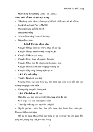 GVHD: Võ Đỗ Thắng
7
- Quản trị hệ thống mạng Linux 1 và Linux 2.
Khóa thiết kế web và bảo mật mạng
- Xây dựng, quản trị web thương mại điện tử với Joomla và VirtuMart
- Lập trình web với Php và MySQL
- Bảo mật mạng quốc tế ACNS
- Hacker mũ trắng
- Athena Mastering Firewall Security
- Bảo mật website.
1.4.2.2 Các sản phẩm khác
- Chuyên đề thực hành sao lưu và phục hồi dữ liệu
- Chuyên đề thực hành bảo mật mạng Wi_Fi
- Chuyên đề Ghost qua mạng
- Chuyên đề xây dựng và quản trị diễn đàn
- Chuyên đề bảo mật dữ liệu phòng chống nội gián
- Chuyên đề quản lý tài sản công nghệ thông tin
- Chuyên đề kỹ năng thương mại điện tử.
1.4.3 Cơ sở hạ tầng
- Thiết bị đầy đủ và hiện đại.
- Chương trình cập nhật liên tục, bảo đảm học viên luôn tiếp cận với
những công nghệ mới nhất.
- Phòng máy rộng rãi, thoáng mát.
1.4.4 Các dịch vụ hỗ trợ:
- Đảm bảo việc làm cho học viên tốt nghiệp khoá dài hạn
- Giới thiệu việc làm cho mọi học viên
- Thực tập có lương cho học viên khá giỏi
- Ngoài giờ học chính thức, học viên được thực hành thêm miễn phí,
không giới hạn thời gian
- Hỗ trợ kỹ thuật không thời hạn trong tất cả các lĩnh vực liên quan đến
máy tính, mạng máy tính, bảo mật mạng
 
