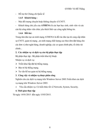 GVHD: Võ Đỗ Thắng
8
- Hỗ trợ thi Chứng chỉ Quốc tế
1.4.5 Khách hàng :
- Mọi đối tượng chuyên hoặc không chuyên về CNTT.
- Khách hàng chủ yếu của ATHENA là các bạn học sinh, sinh viên và các
cán bộ công nhân viên chức yêu thích lĩnh vực công nghệ thông tin.
1.4.6 Đối tác:
Trung tâm đào tạo an ninh mạng ATHENA là đối tác đào tạo & cung cấp nhân
sự CNTT, quản trị mạng , an ninh mạng chất lượng cao theo đơn đặt hàng cho
các đơn vị như ngân hàng, doanh nghiệp, các cơ quan chính phủ, tổ chức tài
chính...
2. Các nhiệm vụ và dịch vụ của bộ phận thực tập
Bộ phận thực tập : Bộ phận triển khai kỹ thuật.
Nhiệm vụ và dịch vụ:
 Triển khai lắp đặt hệ thống mạng.
 Bảo trì hệ thống mạng.
 Tư vấn hỗ trợ quản trị hệ thống mạng.
3. Công việc và nhiệm vụ được phân công
Nghiên cứu các dịch vụ mạng trên Windows Server 2003.Triển khai các dịch
vụ mạng trên Windows Server 2003.
 Yêu cầu nhiệm vụ: Có kiến thức tốt về Network, System, Security.
4. Thời gian thực tập
Từ ngày 14/01/2015 đến ngày 15/03/2015.
 