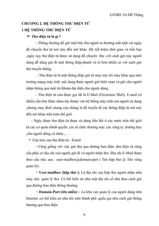 GVHD: Võ Đỗ Thắng
9
CHƯƠNG 2. HỆ THỐNG THƯ ĐIỆN TỬ
1 HỆ THỐNG THƯ ĐIỆN TỬ
 Thư điện tử là gì ?
- Thông thường để gửi một bức thư người ta thường mất một vài ngày
để chuyển thư từ nơi này đến nới khác .Để tiết kiệm thời gian và tiền bạc
,ngày nay thư điện tử được sử dụng để chuyển thư ,với cách gửi này người
dùng dễ dàng gửi đi một thông điệp,nhanh và rẻ hơn nhiều so với cách gửi
thư truyền thống.
- Thư điện tử là một thông điệp gửi từ máy này tới máy khác qua môi
trường mạng máy tính ,nội dung được người gửi biên soạn và gửi cho người
nhận thông qua một tài khoản đại diện cho người dùng .
- Thư điện tử còn được gọi tắt là E-Mail (Electronic Mail). E-mail có
nhiều cấu trúc khác nhau tùy thuộc vào hệ thống máy tính của người sử dụng
,nhưng mục đích chung của chúng là để truyền đi các thông điệp từ nới này
đến nơi khác trên toàn thế giới.
- Ngày được thư điện tử được sử dụng hầu hết ở các nước trên thế giới
từ các cơ quan chính quyền ,các tổ chức thương mại ,các công ty ,trường học
,cho người dùng cá nhân ,… .
 Câu trúc của thư điện tử - Email.
- Cũng giống với việc gửi thư qua đường bưu điện ,thư điện tử cũng
cần phải có địa chỉ của người gửi đi và người nhận thư .Địa chỉ E-Mail được
theo cấu trúc sau : user-mailbox@domain-part ( Tên hộp thư @ Tên vùng
quản lý).
+ User-mailbox (hộp thư ): Là địa chỉ của hộp thư người nhận trên
máy chủ quản lý thư .Có thể hiểu nó như một địa chỉ số nhà theo cách gửi
qua đường bưu điện thông thường.
+ Domain-Part (tên miền) : Là khu vực quản lý của người dùng trên
Internet ,có thể hiểu nó như tên một thành phố ,quốc gia như cách gửi thông
thường qua bưu điện.
 